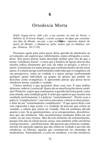 6
Ortodoxia Morta
Então Isaque foi-se dali e fez o seu assento no vale de Gerar, e
habitou lá. E tornou Isaque, e cavou os poços de água que cavaram
nos dias de Abraão seu pai, e que os filisteus taparam depois da
morte de Abraão, e chamou-os pelos nomes que os chamara seu
pai (Gênesis 26:17-18).
Passamos agora para outro passo desta questão de obstáculos ao
avivamento, um aspecto que, infelizmente, somos obrigados a consi-
derar. Não posso pensar numa descrição melhor para isto do que o
termo "ortodoxia morta", e creio que a história da Igreja através dos
séculos indica claramente que isso, de todos os perigos, é talvez o
maior. Certamente é o maior perigo que confronta muitos de nós nesta
época. É o maior perigo confrontando o indivíduo que é evangélico em
sua perspectiva, como na verdade é o maior perigo confrontando
qualquer igreja individual, ou grupos de igrejas que podem ser
descritas como evangélicas. É apavorante pensar que possa haver
ortodoxia morta, contudo é verdade.
Vamos analisar o que queremos dizer com isso. É uma análise
dolorosa, todavia é essencial. Quais são as manifestações desta condi-
ção? Primeiro, sugiro que examinemos a questão deforma geral, como
uma atitude, uma condição geral. E acho que a palavra que resume esta
condição perfeitamente é a palavra "contentamento". Hesito usar a
palavra "complacência", mas talvez possamos colocar as duas juntas,
e falar de um "contentamento complacente". O que quero dizer com
esta expressão é algo assim: é a condição de pessoas que crêem na
verdade, e sabem que crêem na verdade. Não há nenhuma dúvida
quanto a isso. Se as questionarmos, se as catequizarmos, descobrire-
mos que são ortodoxas. Não encontraremos nenhuma falha em seu
credo, ou em suas crenças. Mas há este elemento de contentamento,
porque elas não só crêem nessas coisas, mas também estão satisfeitas
consigo mesmas - satisfeitíssimas. São pessoas que crêem na verdade,
mesmo em oposição àquelas que não crêem na verdade e que não são
ortodoxas, os liberais, aquelas que costumavam ser chamadas de
modernistas. Naturalmente, é certo ser ortodoxo, e os não ortodoxos
72
 