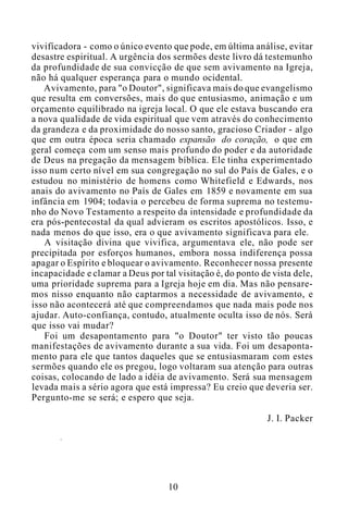 vivifícadora - como o único evento que pode, em última análise, evitar
desastre espiritual. A urgência dos sermões deste livro dá testemunho
da profundidade de sua convicção de que sem avivamento na Igreja,
não há qualquer esperança para o mundo ocidental.
Avivamento, para "o Doutor", significava mais do que evangelismo
que resulta em conversões, mais do que entusiasmo, animação e um
orçamento equilibrado na igreja local. O que ele estava buscando era
a nova qualidade de vida espiritual que vem através do conhecimento
da grandeza e da proximidade do nosso santo, gracioso Criador - algo
que em outra época seria chamado expansão do coração, o que em
geral começa com um senso mais profundo do poder e da autoridade
de Deus na pregação da mensagem bíblica. Ele tinha experimentado
isso num certo nível em sua congregação no sul do País de Gales, e o
estudou no ministério de homens como Whitefield e Edwards, nos
anais do avivamento no País de Gales em 1859 e novamente em sua
infância em 1904; todavia o percebeu de forma suprema no testemu-
nho do Novo Testamento a respeito da intensidade e profundidade da
era pós-pentecostal da qual advieram os escritos apostólicos. Isso, e
nada menos do que isso, era o que avivamento significava para ele.
A visitação divina que vivifica, argumentava ele, não pode ser
precipitada por esforços humanos, embora nossa indiferença possa
apagar o Espírito e bloquear o avivamento. Reconhecer nossa presente
incapacidade e clamar a Deus por tal visitação é, do ponto de vista dele,
uma prioridade suprema para a Igreja hoje em dia. Mas não pensare-
mos nisso enquanto não captarmos a necessidade de avivamento, e
isso não acontecerá até que compreendamos que nada mais pode nos
ajudar. Auto-confiança, contudo, atualmente oculta isso de nós. Será
que isso vai mudar?
Foi um desapontamento para "o Doutor" ter visto tão poucas
manifestações de avivamento durante a sua vida. Foi um desaponta-
mento para ele que tantos daqueles que se entusiasmaram com estes
sermões quando ele os pregou, logo voltaram sua atenção para outras
coisas, colocando de lado a idéia de avivamento. Será sua mensagem
levada mais a sério agora que está impressa? Eu creio que deveria ser.
Pergunto-me se será; e espero que seja.
J. I. Packer
10
 