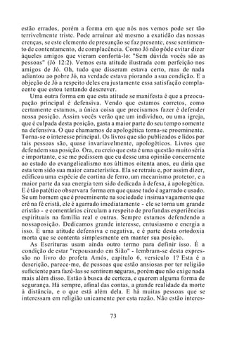 estão errados, porém a forma em que nós nos vemos pode ser tão
terrivelmente triste. Pode arruinar até mesmo a exatidão das nossas
crenças, se este elemento de presunção se faz presente, esse sentimen-
to de contentamento, de complacência. Como Jó não pôde evitar dizer
àqueles amigos que vieram confortá-lo: "Sem dúvida vocês são as
pessoas" (Jó 12:2). Vemos esta atitude ilustrada com perfeição nos
amigos de Jó. Oh, tudo que disseram estava certo, mas de nada
adiantou ao pobre Jó, na verdade estava piorando a sua condição. E a
objeção de Jó a respeito deles era justamente essa satisfação compla-
cente que estou tentando descrever.
Uma outra forma em que esta atitude se manifesta é que a preocu-
pação principal é defensiva. Vendo que estamos corretos, como
certamente estamos, a única coisa que precisamos fazer é defender
nossa posição. Assim vocês verão que um indivíduo, ou uma igreja,
que é culpada desta posição, gasta a maior parte do seu tempo somente
na defensiva. O que chamamos de apologética torna-se proeminente.
Torna-se o interesse principal. Os livros que são publicados e lidos por
tais pessoas são, quase invariavelmente, apologéticos. Livros que
defendem sua posição. Ora, eu creio que esta é uma questão muito séria
e importante, e se me pedissem que eu desse uma opinião concernente
ao estado do evangelicalismo nos últimos oitenta anos, eu diria que
esta tem sido sua maior característica. Ela se retraiu e, por assim dizer,
edificou uma espécie de cortina de ferro, um mecanismo protetor, e a
maior parte da sua energia tem sido dedicada à defesa, à apologética.
E é tão patético observara forma em que quase tudo é agarrado e usado.
Se um homem que é proeminente na sociedade i nsinua vagamente que
crê na fé cristã, ele é agarrado imediatamente - ele se torna um grande
cristão - e comentários circulam a respeito de profundas experiências
espirituais na família real e outras. Sempre estamos defendendo a
nossaposição. Dedicamos grande interesse, entusiasmo e energia a
isso. E uma atitude defensiva e negativa, e é parte desta ortodoxia
morta que se contenta simplesmente em manter sua posição.
As Escrituras usam ainda outro termo para definir isso. É a
condição de estar "repousando em Sião" - lembram-se desta expres-
são no livro do profeta Amós, capítulo 6, versículo 1? Esta é a
descrição, parece-me, de pessoas que estão ansiosas por ter religião
suficiente para fazê-las se sentirem seguras, porém que não exige nada
mais além disso. Estão à busca de certeza, e querem alguma forma de
segurança. Há sempre, afinal das contas, a grande realidade da morte
à distância, e o que está além dela. E há muitas pessoas que se
interessam em religião unicamente por esta razão. Não estão interes-
73
 