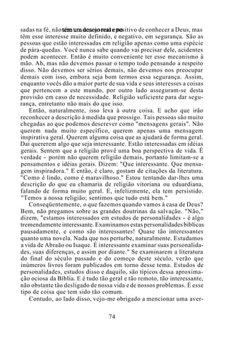 sadas na fé, não têm um desejo real e positivo de conhecer a Deus, mas
têm esse interesse muito definido, e negativo, em segurança. São as
pessoas que estão interessadas em religião apenas como uma espécie
de pára-quedas. Você nunca sabe quando vai precisar dele, acidentes
podem acontecer. Então é muito conveniente ter esse mecanismo à
mão. Ah, mas não devemos passar o tempo todo pensando a respeito
disso. Não devemos ser sérios demais, não devemos nos preocupar
demais com isso, embora seja bom termos essa segurança. Assim,
enquanto vocês dão a maior parte de sua vida e seus interesses a coisas
que pertencem a este mundo, por outro lado asseguram-se desta
provisão em caso de necessidade. Religião suficiente para dar segu-
rança, entretanto não mais do que isso.
Então, naturalmente, isso leva à outra coisa. E acho que irão
reconhecer a descrição à medida que prossigo. Tais pessoas são muito
chegadas ao que podemos descrever como "mensagens gerais". Não
querem nada muito específico, querem apenas uma mensagem
inspirativa geral. Querem alguma coisa que as ajudará de forma geral.
Dai quererem algo que seja interessante. Estão interessadas em idéias
gerais. Sentem que a religião provê uma boa perspectiva de vida. É
verdade - porém não querem religião demais, portanto limitam-se a
pensamentos e idéias gerais. Dizem: "Que interessante. Que mensa-
gem inspiradora." E então, é claro, gostam de citações da literatura.
"Como é lindo, como é maravilhoso." Estou tentando dar-lhes uma
descrição do que eu chamaria de religião vitoriana ou eduardiana,
falando de forma muito geral. E, infelizmente, ela tem persistido.
"Temos a nossa religião; sentimos que tudo está bem."
Conseqüentemente, o que fazemos quando vamos à casa de Deus?
Bem, não pregamos sobre as grandes doutrinas da salvação. "Não,"
dizem, "estamos interessados em estudos de personalidades - é algo
tremendamente interessante. Examinamos estas personalidades bíblicas
pausadamente, e como são interessantes! Quase tão interessantes
quanto uma novela. Nada que nos perturbe, naturalmente. Estudamos
a vida de Abraão ou Isaque. É interessante examinar suas personalida-
des, suas diferenças, e assim por diante." Se examinarem a literatura
do final do século passado e do começo deste século, verão que
inúmeros livros foram publicados em torno desse tema. Estudos de
personalidades, estudos disso e daquilo, são típicos dessa aproxima-
ção ociosa da Bíblia. E é tudo tão geral e tão remoto, tão interessante,
não obstante tão desligado de nossa vida e de nossos problemas. É esse
tipo de coisa que tem sido tão comum.
Contudo, ao lado disso, vejo-me obrigado a mencionar uma aver-
74
 