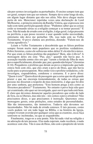 são por sermos investigados ou perturbados. O ensino sempre tem que
ser geral, sempre tem que ser remoto. Sempre deve estar longe de nós,
em algum lugar distante que não nos afeta. Não deve chegar muito
perto de nós. Mencionei repetidas vezes uma declaração de Lord
Melbourne, o primeiro ministro da Rainha Vitória, que expressou isto
tudo com tanta perfeição quando disse: "Podemos saber que as coisas
estão se tornando sérias se a religião começar a se tornar pessoal." É
isso. Não há nada de errado com a religião, é algo geral, é algo presente
na periferia, a que posso recorrer e usar quando tenho necessidade,
entretanto não deve me perturbar. Oh, isso tudo está no Velho
Testamento. O povo clamou aos profetas, dizendo: "Falem-nos de
coisas agradáveis."
Leiam o Velho Testamento e descobrirão que os falsos profetas
sempre foram muito mais populares que os profetas verdadeiros.
Pobre Jeremias, como ele sofreu nas mãos deles! E ele não foi o único.
Por que eram os falsos profetas tão populares? Bem, não é óbvio? A
mensagem deles era esta: "Paz, paz," quando não havia paz. A
acusação trazida contra eles era que "curam a ferida da filha do meu
povo superficialmente, dizendo: paz, paz; quando não há paz" (Jeremias
6:14). Pregadores e profetas que deram ao povo a impressão que tudo
estava bem com eles, que eles eram o povo de Deus, que não havia
razão para se preocuparem. Mas então veio o profeta verdadeiro, e ele
investigou, esquadrinhou, condenou e censurou. E o povo disse:
"Quem é este?" Quero dizer de passagem que a coisa que me dá grande
prazer e que me encoraja tremendamente, de todas as coisas que
pessoas me disseram a respeito do meu ministério, é algo que foi dito
por uma senhora, que protestou: "Este homem prega a nós como se
fôssemos pecadores!" Exatamente. No entanto o povo hoje não quer
ser examinado, não quer ser investigado, quer ouvir que tudo está bem.
É claro que devemos denunciar aqueles pecadores que estão do lado
de fora, ou os liberais, mas não nós - nós somos o povo ortodoxo! Não
precisamos disso, o que precisamos é instrução. Queremos estas
mensagens gerais, estas preleções, estes estudos de personalidades.
São tão interessantes, tão instrutivos. Todavia não devemos ser
incomodados. Não há nada de errado conosco. E tais pessoas, como
vocês podem ver em todo lugar na Bíblia, e na história da Igreja,
sempre tiveram aversão por qualquer coisa que as examine, ou as faça
sentirem-se incômodas, ou que as esquadrinhe.
Finalmente, trago-os a este ponto. Não há nada vital na religião e
na adoração de tais pessoas. Elas nada esperam, nada recebem, e nada
acontece com elas. Vão à casa de Deus, não com o propósito de terem
75
 