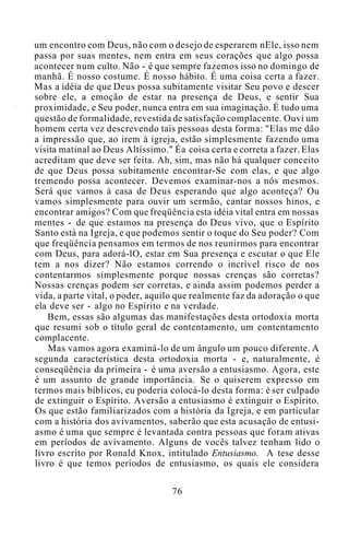 um encontro com Deus, não com o desejo de esperarem nEle, isso nem
passa por suas mentes, nem entra em seus corações que algo possa
acontecer num culto. Não - é que sempre fazemos isso no domingo de
manhã. É nosso costume. É nosso hábito. É uma coisa certa a fazer.
Mas a idéia de que Deus possa subitamente visitar Seu povo e descer
sobre ele, a emoção de estar na presença de Deus, e sentir Sua
proximidade, e Seu poder, nunca entra em sua imaginação. É tudo uma
questão de formalidade, revestida de satisfação complacente. Ouvi um
homem certa vez descrevendo tais pessoas desta forma: "Elas me dão
a impressão que, ao irem à igreja, estão simplesmente fazendo uma
visita matinal ao Deus Altíssimo." Éa coisa certa e correta a fazer. Elas
acreditam que deve ser feita. Ah, sim, mas não há qualquer conceito
de que Deus possa subitamente encontrar-Se com elas, e que algo
tremendo possa acontecer. Devemos examinar-nos a nós mesmos.
Será que vamos à casa de Deus esperando que algo aconteça? Ou
vamos simplesmente para ouvir um sermão, cantar nossos hinos, e
encontrar amigos? Com que freqüência esta idéia vital entra em nossas
mentes - de que estamos na presença do Deus vivo, que o Espírito
Santo está na Igreja, e que podemos sentir o toque do Seu poder? Com
que freqüência pensamos em termos de nos reunirmos para encontrar
com Deus, para adorá-lO, estar em Sua presença e escutar o que Ele
tem a nos dizer? Não estamos correndo o incrível risco de nos
contentarmos simplesmente porque nossas crenças são corretas?
Nossas crenças podem ser corretas, e ainda assim podemos perder a
vida, a parte vital, o poder, aquilo que realmente faz da adoração o que
ela deve ser - algo no Espírito e na verdade.
Bem, essas são algumas das manifestações desta ortodoxia morta
que resumi sob o título geral de contentamento, um contentamento
complacente.
Mas vamos agora examiná-lo de um ângulo um pouco diferente. A
segunda característica desta ortodoxia morta - e, naturalmente, é
conseqüência da primeira - é uma aversão a entusiasmo. Agora, este
é um assunto de grande importância. Se o quiserem expresso em
termos mais bíblicos, eu poderia colocá-lo desta forma: é ser culpado
de extinguir o Espírito. Aversão a entusiasmo é extinguir o Espírito.
Os que estão familiarizados com a história da Igreja, e em particular
com a história dos avivamentos, saberão que esta acusação de entusi-
asmo é uma que sempre é levantada contra pessoas que foram ativas
em períodos de avivamento. Alguns de vocês talvez tenham lido o
livro escrito por Ronald Knox, intitulado Entusiasmo. A tese desse
livro é que temos períodos de entusiasmo, os quais ele considera
76
 