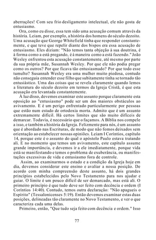 aberrações! Com seu frio desligamento intelectual, ele não gosta de
entusiasmo.
Ora, como eu disse, essa tem sido uma acusação comum através da
história. Leiam, por exemplo, a história dos homens do século dezoito.
Uma acusação que George Whitefield tinha que responder constante-
mente, e que teve que repelir diante dos bispos era essa acusação de
entusiasmo. Eles diziam: "Não temos tanta objeção à sua doutrina, é
à forma como a está pregando, é à maneira como a está fazendo." João
Wesley enfrentou esta acusação constantemente, até mesmo por parte
da sua própria mãe, Susannah Wesley. Por que ele não podia pregar
como os outros? Por que ficava tão entusiasmado? Por que todo esse
tumulto? Susannah Wesley era uma mulher muito piedosa, contudo
não conseguia entender esse filho que subitamente tinha se tornado tão
entusiástico. Uma das coisas que se revela claramente quando lemos
a literatura do século dezoito em termos da Igreja Cristã, é que esta
acusação era levantada constantemente.
À luz disso, devemos examinar este assunto porque claramente esta
oposição ao "entusiasmo" pode ser um dos maiores obstáculos ao
avivamento. E é um perigo enfrentado particularmente por pessoas
que estão num estado de ortodoxia morta. Admito que é um assunto
extremamente difícil. Há certos limites que são muito difíceis de
demarcar. Todavia, é necessário que o façamos. A Bíblia nos compele
a isso, e também a história da Igreja. Felizmente para nós, é um assunto
que é abordado nas Escrituras, de modo que não fomos deixados sem
orientação ao estabelecer nossas opiniões. Leiam I Coríntios, capítulo
14, porque este é o assunto do qual o apóstolo Paulo estava tratando
ali. E no momento que temos um avivamento, este capítulo assume
grande importância, e devemos ir a ele imediatamente, porque vida
está se manifestando e temos o problema de exuberância, ou manifes-
tações excessivas de vida e entusiasmo fora de controle.
Assim, ao examinarmos o estado e a condição da Igreja hoje em
dia, devemos considerar este ensino e avaliar a nossa posição. De
acordo com minha compreensão deste assunto, há dois grandes
princípios estabelecidos pelo Novo Testamento para nos ajudar e
guiar. O limite é um pouco difícil de ser demarcado, mas está ali. O
primeiro princípio é que tudo deve ser feito com decência e ordem (I
Coríntios 14:40). Contudo, temos outra declaração: "Não apagueis o
Espírito" (Tessalonicenses 5:19). Então devemos examinar estas duas
posições, delineadas tão claramente no Novo Testamento, e ver o que
caracteriza cada uma delas.
Primeiro, então, "Que tudo seja feito com decência e ordem." Isso
77
 