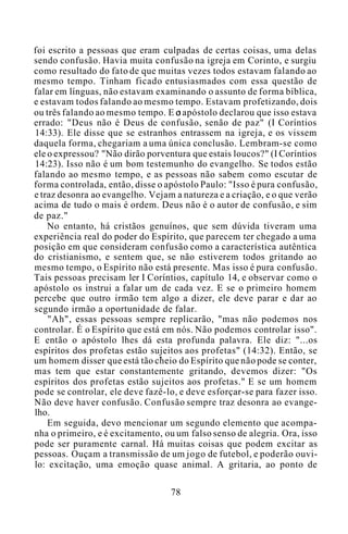 foi escrito a pessoas que eram culpadas de certas coisas, uma delas
sendo confusão. Havia muita confusão na igreja em Corinto, e surgiu
como resultado do fato de que muitas vezes todos estavam falando ao
mesmo tempo. Tinham ficado entusiasmados com essa questão de
falar em línguas, não estavam examinando o assunto de forma bíblica,
e estavam todos falando ao mesmo tempo. Estavam profetizando, dois
ou três falando ao mesmo tempo. E o apóstolo declarou que isso estava
errado: "Deus não é Deus de confusão, senão de paz" (I Coríntios
14:33). Ele disse que se estranhos entrassem na igreja, e os vissem
daquela forma, chegariam a uma única conclusão. Lembram-se como
ele o expressou? "Não dirão porventura que estais loucos?" (I Coríntios
14:23). Isso não é um bom testemunho do evangelho. Se todos estão
falando ao mesmo tempo, e as pessoas não sabem como escutar de
forma controlada, então, disse o apóstolo Paulo: "Isso é pura confusão,
e traz desonra ao evangelho. Vejam a natureza e a criação, e o que verão
acima de tudo o mais é ordem. Deus não é o autor de confusão, e sim
de paz."
No entanto, há cristãos genuínos, que sem dúvida tiveram uma
experiência real do poder do Espírito, que parecem ter chegado a uma
posição em que consideram confusão como a característica autêntica
do cristianismo, e sentem que, se não estiverem todos gritando ao
mesmo tempo, o Espírito não está presente. Mas isso é pura confusão.
Tais pessoas precisam ler I Coríntios, capítulo 14, e observar como o
apóstolo os instrui a falar um de cada vez. E se o primeiro homem
percebe que outro irmão tem algo a dizer, ele deve parar e dar ao
segundo irmão a oportunidade de falar.
"Ah", essas pessoas sempre replicarão, "mas não podemos nos
controlar. É o Espírito que está em nós. Não podemos controlar isso".
E então o apóstolo lhes dá esta profunda palavra. Ele diz: "...os
espíritos dos profetas estão sujeitos aos profetas" (14:32). Então, se
um homem disser que está tão cheio do Espírito que não pode se conter,
mas tem que estar constantemente gritando, devemos dizer: "Os
espíritos dos profetas estão sujeitos aos profetas." E se um homem
pode se controlar, ele deve fazê-lo, e deve esforçar-se para fazer isso.
Não deve haver confusão. Confusão sempre traz desonra ao evange-
lho.
Em seguida, devo mencionar um segundo elemento que acompa-
nha o primeiro, e é excitamento, ou um falso senso de alegria. Ora, isso
pode ser puramente carnal. Há muitas coisas que podem excitar as
pessoas. Ouçam a transmissão de um jogo de futebol, e poderão ouvi-
lo: excitação, uma emoção quase animal. A gritaria, ao ponto de
78
 