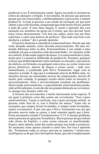 perderem a voz. É inteiramente carnal. Agora isso pode se insinuar na
esfera de adoração e religião. E novamente, há pessoas que parecem
pensar que isto é necessário, e deliberadamente o provocam, e tentam
produzi-lo. Levam as pessoas a um estado de excitação em que nem
sabem o que estão fazendo, imaginando que estão muito felizes, porém
é tudo da carne. É uma falsa alegria. E assim o apóstolo deu essa
injunção aos membros da igreja em Corinto, que eles deviam fazer
essas coisas decentemente. Um tem um salmo, outro tem um hino
espiritual, e outro uma palavra de profecia. "Que tudo seja feito com
decência e ordem," diz o grande apóstolo.
O terceiro elemento a considerar é emocionalismo. Notem que não
estou dizendo emoção, estou dizendo emocionalismo. Há uma tre-
menda diferença entre os dois. Emocionalismo é um estado e uma
condição em que as emoções estão descontroladas. As emoções estão
no controle. Estão numa espécie de êxtase. E se emocionalismo é ruim,
muito pior é a tentativa deliberada de produzi-lo. Portanto, qualquer
esforço que deliberadamente tenta estimular as emoções, seja através
de cânticos, ou fórmulas, ou qualquer outra coisa, ou, como vemos nos
povos primitivos, através de danças e coisas assim - tudo isso,
naturalmente, é condenado pelo Novo Testamento. Jogar com as
emoções é errado. É algo que é condenado através da Bíblia toda. As
emoções devem ser constatadas através da compreensão, através d?,
mente, pela verdade. E qualquer assalto direto sobre as emoções é,
necessariamente, falso e inevitavelmente resultará em problemas.
Desse modo emocionalismo, e especialmente emocionalismo produ-
zido artificialmente, é sem dúvida um grande obstáculo ao avivamen-
to, porque traz desonra sobre ele.
A história dos avivamentos é muito interessante neste aspecto. É
em geral a primeira coisa dita contra um avivamento: "Isso é puro
emocionalismo. Vejam a confusão, isso é puro excitação animal, as
pessoas estão fora de si, isso é histeria em massa." Estas são as
acusações que sempre foram levantadas, e sempre serão levantadas,
contra avivamentos. É por isso que o Novo Testamento nos diz que
devemos provar todas as coisas, e reter somente aquilo que é bom.
Estou novamente citando I Tessalonicenses 5:21.0 mesmo problema
estava presente na igreja em Tessalônica. Havia pessoas ali que tinham
sido cheias do Espírito, e estas coisas estavam se manifestando.
Espero, mais adiante, tratar das razões porque isso tende a acontecer.
No momento estou apenas citando-o como fato. Por isso o apóstolo
diz, "Examinem todas as coisas, provem os espíritos," testem-nos,
certifiquem-se de que isto é do Espírito Santo, que não é simplesmente
79
 