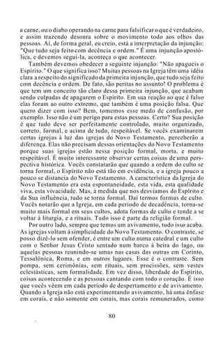 a carne, ou o diabo operando na carne para falsificar o que é verdadeiro,
e assim trazendo desonra sobre o movimento todo aos olhos das
pessoas. Aí, de forma geral, eu creio, está a interpretação da injunção:
"Que tudo seja feito com decência e ordem." É uma injunção apostó-
lica, e devemos seguí-la, aconteça o que acontecer.
Também devemos obedecer a seguinte injunção: "Não apagueis o
Espírito." O que significa isso? Muitas pessoas na Igreja têm uma idéia
clara a respeito do significado da primeira injunção, que tudo seja feito
com decência e ordem. De fato, são peritas no assunto! O problema é
que tem um conceito tão claro dessa primeira injunção, que acabam
sendo culpadas de apagarem o Espírito. Em sua reação ao que é falso
elas foram ao outro extremo, que também é uma posição falsa. Que
quero dizer com isso? Bem, tomemos esse medo de confusão, por
exemplo. Isso não é um perigo para estas pessoas. Certo? Sua posição
é que tudo deve ser perfeitamente controlado, muito organizado,
correto, formal, e acima de tudo, respeitável. Se vocês examinarem
certas igrejas à luz das igrejas do Novo Testamento, perceberão a
diferença. Elas não precisam dessas orientações do Novo Testamento
porque suas igrejas estão nessa posição formal, morta, e muito
respeitável. É muito interessante observar certas coisas de uma pers-
pectiva histórica. Vocês constatarão que quando a ordem do culto se
torna formal, o Espírito não está tão em evidência, e a igreja pouco a
pouco se distancia do Novo Testamento. A característica da Igreja do
Novo Testamento era esta espontaneidade, esta vida, esta qualidade
viva, esta vivacidade. Mas, à medida que nos desviamos do Espírito e
da Sua influência, tudo se torna formal. Daí termos formas de culto.
Vocês notarão que a Igreja, em cada período de decadência, torna-se
muito mais formal em seus cultos, adota formas de culto e tende a se
voltar à liturgia, e a rituais. Tudo isso é parte da religião formal.
Por outro lado, sempre que temos um avivamento, tudo isso acaba.
As igrejas voltam à simplicidade do Novo Testamento. O contraste, se
posso dizê-lo sem ofender, é entre um culto numa catedral e um culto
com o Senhor Jesus Cristo sentado num barco à beira do lago, ou
aquelas pessoas reunindo-se umas nas casas das outras em Corinto,
Tessalônica, Roma, e em outros lugares. Esse é o contraste. Sem
pompa, sem cerimônias, sem rituais, sem procissões, sem vestes
eclesiásticas, sem formalidade. Em vez disso, liberdade do Espírito,
coisas acontecendo e as pessoas cantando com todo o coração. É isso
que vocês vêem em cada período de despertamento e de avivamento.
Quando a Igreja não está experimentando avivamento, há uma ênfase
em corais, e não somente em corais, mas corais remunerados, como
80
 