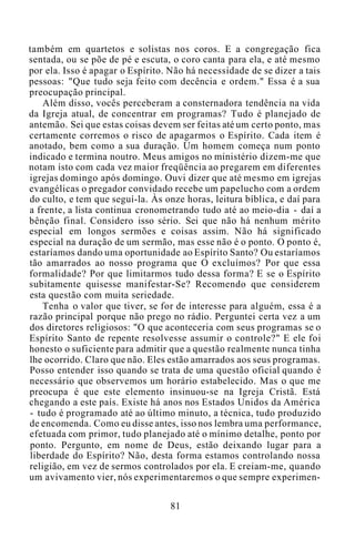 também em quartetos e solistas nos coros. E a congregação fica
sentada, ou se põe de pé e escuta, o coro canta para ela, e até mesmo
por ela. Isso é apagar o Espírito. Não há necessidade de se dizer a tais
pessoas: "Que tudo seja feito com decência e ordem." Essa é a sua
preocupação principal.
Além disso, vocês perceberam a consternadora tendência na vida
da Igreja atual, de concentrar em programas? Tudo é planejado de
antemão. Sei que estas coisas devem ser feitas até um certo ponto, mas
certamente corremos o risco de apagarmos o Espírito. Cada item é
anotado, bem como a sua duração. Um homem começa num ponto
indicado e termina noutro. Meus amigos no ministério dizem-me que
notam isto com cada vez maior freqüência ao pregarem em diferentes
igrejas domingo após domingo. Ouvi dizer que até mesmo em igrejas
evangélicas o pregador convidado recebe um papelucho com a ordem
do culto, e tem que seguí-la. Às onze horas, leitura bíblica, e daí para
a frente, a lista continua cronometrando tudo até ao meio-dia - daí a
bênção final. Considero isso sério. Sei que não há nenhum mérito
especial em longos sermões e coisas assim. Não há significado
especial na duração de um sermão, mas esse não é o ponto. O ponto é,
estaríamos dando uma oportunidade ao Espírito Santo? Ou estaríamos
tão amarrados ao nosso programa que O excluímos? Por que essa
formalidade? Por que limitarmos tudo dessa forma? E se o Espírito
subitamente quisesse manifestar-Se? Recomendo que considerem
esta questão com muita seriedade.
Tenha o valor que tiver, se for de interesse para alguém, essa é a
razão principal porque não prego no rádio. Perguntei certa vez a um
dos diretores religiosos: "O que aconteceria com seus programas se o
Espírito Santo de repente resolvesse assumir o controle?" E ele foi
honesto o suficiente para admitir que a questão realmente nunca tinha
lhe ocorrido. Claro que não. Eles estão amarrados aos seus programas.
Posso entender isso quando se trata de uma questão oficial quando é
necessário que observemos um horário estabelecido. Mas o que me
preocupa é que este elemento insinuou-se na Igreja Cristã. Está
chegando a este país. Existe há anos nos Estados Unidos da América
- tudo é programado até ao último minuto, a técnica, tudo produzido
de encomenda. Como eu disse antes, isso nos lembra uma performance,
efetuada com primor, tudo planejado até o mínimo detalhe, ponto por
ponto. Pergunto, em nome de Deus, estão deixando lugar para a
liberdade do Espírito? Não, desta forma estamos controlando nossa
religião, em vez de sermos controlados por ela. E creiam-me, quando
um avivamento vier, nós experimentaremos o que sempre experimen-
81
 