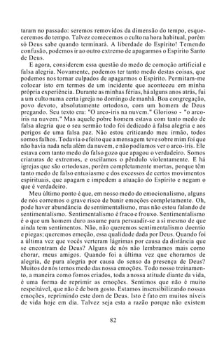 taram no passado: seremos removidos da dimensão do tempo, esque-
ceremos do tempo. Talvez comecemos o culto na hora habitual, porém
só Deus sabe quando terminará. A liberdade do Espírito! Temendo
confusão, podemos ir ao outro extremo de apagarmos o Espírito Santo
de Deus.
E agora, considerem essa questão do medo de comoção artificial e
falsa alegria. Novamente, podemos ter tanto medo destas coisas, que
podemos nos tornar culpados de apagarmos o Espírito. Permitam-me
colocar isto em termos de um incidente que aconteceu em minha
própria experiência. Durante as minhas férias, há alguns anos atrás, fui
a um culto numa certa igreja no domingo de manhã. Boa congregação,
povo devoto, absolutamente ortodoxo, com um homem de Deus
pregando. Seu texto era: "O arco-íris na nuvem." Glorioso - "o arco-
íris na nuvem." Mas aquele pobre homem estava com tanto medo de
falsa alegria que o seu sermão todo foi dedicado à falsa alegria e aos
perigos de uma falsa paz. Não estou criticando meu irmão, todos
somos falhos. Todavia o efeito que a mensagem teve sobre mim foi que
não havia nada nela além da nuvem, e não podíamos ver o arco-íris. Ele
estava com tanto medo do falso gozo que apagou o verdadeiro. Somos
criaturas de extremos, e oscilamos o pêndulo violentamente. E há
igrejas que são ortodoxas, porém completamente mortas, porque têm
tanto medo de falso entusiasmo e dos excessos de certos movimentos
espirituais, que apagam e impedem a atuação do Espírito e negam o
que é verdadeiro.
Meu último ponto é que, em nosso medo do emocionalismo, alguns
de nós corremos o grave risco de banir emoções completamente. Oh,
pode haver abundância de sentimentalismo, mas não estou falando de
sentimentalismo. Sentimentalismo é fraco e frouxo. Sentimentalismo
é o que um homem duro assume para persuadir-se a si mesmo de que
ainda tem sentimentos. Não, não queremos sentimentalismo doentio
e piegas; queremos emoção, essa qualidade dada por Deus. Quando foi
a última vez que vocês verteram lágrimas por causa da distância que
se encontram de Deus? Alguns de nós não lembramos mais como
chorar, meus amigos. Quando foi a última vez que choramos de
alegria, de pura alegria por causa do senso da presença de Deus?
Muitos de nós temos medo das nossa emoções. Todo nosso treinamen-
to, a maneira como fomos criados, toda a nossa atitude diante da vida,
é uma forma de reprimir as emoções. Sentimos que não é muito
respeitável, que não é de bom gosto. Estamos insensibilizando nossas
emoções, reprimindo este dom de Deus. Isto é fato em muitos níveis
de vida hoje em dia. Talvez seja esta a razão porque não existem
82
 