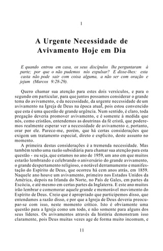 1
A Urgente Necessidade de
Avivamento Hoje em Dia
E quando entrou em casa, os seus discípulos lhe perguntaram à
parte; por que o não pudemos nós expulsar? E disse-lhes: esta
casta não pode sair com coisa alguma, a não ser com oração e
jejum (Marcos 9:28-29).
Quero chamar sua atenção para estes dois versículos, e para o
segundo em particular, para que juntos possamos considerar o grande
tema do avivamento, e da necessidade, da urgente necessidade de um
avivamento na Igreja de Deus na época atual, pois estou convencido
que esta é uma questão de grande urgência. Num sentido, é claro, toda
pregação deveria promover avivamento, e é somente à medida que
nós, como cristãos, entendemos as doutrinas da fé cristã, que podere-
mos realmente esperar ver a necessidade de avivamento e, portanto,
orar por ele. Parece-me, porém, que há certas considerações que
exigem um tratamento especial, direto e explícito, deste assunto no
momento.
A primeira destas considerações é a tremenda necessidade. Mas
também tenho uma razão subsidiária para chamar sua atenção para esta
questão - ou seja, que estamos no ano de 1959, um ano em que muitos
estarão lembrando e celebrando o aniversário do grande avivamento,
o grande despertamento religioso, o notável derramamento e manifes-
tação do Espírito de Deus, que ocorreu há cem anos atrás, em 1859.
Naquele ano houve um avivamento, primeiro nos Estados Unidos da
América, depois na Irlanda do Norte, no País de Gales, em partes da
Escócia, e até mesmo em certas partes da Inglaterra. E este ano muitos
irão lembrar e comemorar aquele grande e memorável movimento do
Espírito de Deus. Creio que é apropriado que participemos disso, que
entendamos a razão disso, e por que a Igreja de Deus deveria preocu-
par-se com isso, neste momento crítico. Isto é obviamente uma
questão para a Igreja como um todo, e não somente para alguns dos
seus líderes. Os avivamentos através da história demonstram isso
claramente, pois Deus muitas vezes age de forma muito incomum, e
11
 