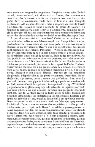 atualmente muitos grandes pregadores. Eloqüência é suspeita. Tudo é
casual, conversacional, não devemos ter fervor, não devemos nos
comover, não devemos permitir que ninguém nos emocione, e nin-
guém deve se emocionar. Tudo deve se limitar a uma tranqüila
declaração. Até mesmo devemos falar a respeito da cruz de Cristo
placidamente. Devemos falar a respeito da glória do Senhor, e a
respeito de sermos cheios do Espírito, placidamente, com uma ausên-
cia de emoção. Há pessoas que têm tanto medo do emocionalismo, que
suas vidas são vazias de emoções verdadeiras e sadias, dadas por Deus.
A que devemos atribuir tudo isso? Creio que é devido a um
pseudointelectualismo, um falso senso do que é respeitável, e estou
profundamente convencido de que isso pode ser um dos maiores
obstáculos ao avivamento. Ocorre que nos orgulhamos dos nossos
conhecimentos intelectuais. Pensamos: "Nossos antepassados tive-
ram avivamentos porque não tinham nosso controle, e nossa discipli-
na, não tinham o nosso nível de educação. Eram rudes e primitivos. Por
isso pode haver avivamento entre tais pessoas, mas não entre nós.
Somos intelectuais." Deus tenha misericórdia de nós. Um dos maiores
intelectos que este mundo já conheceu foi o apóstolo Paulo. Todavia,
observem-no movido por uma grande onda de emoção. Ele começa
num certo ponto, contudo subitamente menciona Cristo, e então se
perde. Esquece o que estava dizendo, explode em sua magnífica
eloqüência, e depois volta ao seu ponto novamente. Desordem, incon-
sistências, supressões, usem o termo que preferirem. Sim, mas é a
glória do homem; este gigante intelectual, que podia ser movido pela
verdade, comovido até às lágrimas. Li a respeito de George Whitefield,
pregando sobre as glórias da graça e da salvação, as lágrimas correndo
dos seus olhos, e os que estavam ouvindo sua pregação chorando
também. Isso foi verdade acerca de todos esses homens, todavia nós
podemos ser tão duros, tão intelectuais e tão controlados. Este não é um
apelo por emocionalismo, o qual eu denunciei; é um apelo por emoção.
Deus nos preserve de termos tanto medo do falso que apaguemos o
Espírito de Deus e nos tornemos tão respeitáveis, e tão pseudo-
intelectuais, que o Espírito de Deus é impedido, e prosseguimos em
nossa sequidão e aridez, em nossa comparativa futilidade, inutilidade
e incapacidade. Oh, consideremos estas duas grandes proposições do
Novo Testamento. Que tudo seja feito com decência e ordem, certa-
mente, mas em nome de Deus, que não apaguemos o Espírito, que não
desprezemos profecias, e que venhamos à casa de Deus em liberdade,
esperando que o poder desça sobre nós, esperando ter uma experiência
com Deus e com Cristo que nos derreta, nos comova, nos quebrante e
83
 