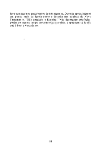 faça com que nos esqueçamos de nós mesmos. Que nos aproximemos
um pouco mais da Igreja como é descrita nas páginas do Novo
Testamento. "Não apagueis o Espírito." Não desprezem profecias,
porém ao mesmo tempo provem todas as coisas, e apeguem-se àquilo
que é bom e verdadeiro.
84
 