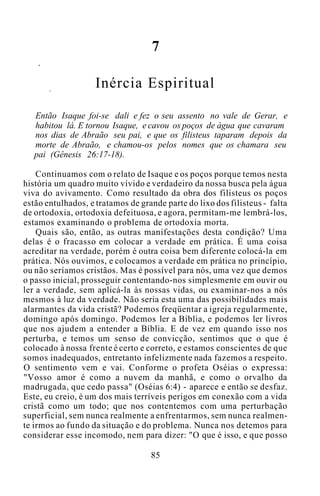 7
Inércia Espiritual
Então Isaque foi-se dali e fez o seu assento no vale de Gerar, e
habitou lá. E tornou Isaque, e cavou os poços de água que cavaram
nos dias de Abraão seu pai, e que os filisteus taparam depois da
morte de Abraão, e chamou-os pelos nomes que os chamara seu
pai (Gênesis 26:17-18).
Continuamos com o relato de Isaque e os poços porque temos nesta
história um quadro muito vívido e verdadeiro da nossa busca pela água
viva do avivamento. Como resultado da obra dos filisteus os poços
estão entulhados, e tratamos de grande parte do lixo dos filisteus - falta
de ortodoxia, ortodoxia defeituosa, e agora, permitam-me lembrá-los,
estamos examinando o problema de ortodoxia morta.
Quais são, então, as outras manifestações desta condição? Uma
delas é o fracasso em colocar a verdade em prática. É uma coisa
acreditar na verdade, porém é outra coisa bem diferente colocá-la em
prática. Nós ouvimos, e colocamos a verdade em prática no princípio,
ou não seríamos cristãos. Mas é possível para nós, uma vez que demos
o passo inicial, prosseguir contentando-nos simplesmente em ouvir ou
ler a verdade, sem aplicá-la às nossas vidas, ou examinar-nos a nós
mesmos à luz da verdade. Não seria esta uma das possibilidades mais
alarmantes da vida cristã? Podemos freqüentar a igreja regularmente,
domingo após domingo. Podemos ler a Bíblia, e podemos ler livros
que nos ajudem a entender a Bíblia. E de vez em quando isso nos
perturba, e temos um senso de convicção, sentimos que o que é
colocado à nossa frente é certo e correto, e estamos conscientes de que
somos inadequados, entretanto infelizmente nada fazemos a respeito.
O sentimento vem e vai. Conforme o profeta Oséias o expressa:
"Vosso amor é como a nuvem da manhã, e como o orvalho da
madrugada, que cedo passa" (Oséias 6:4) - aparece e então se desfaz.
Este, eu creio, é um dos mais terríveis perigos em conexão com a vida
cristã como um todo; que nos contentemos com uma perturbação
superficial, sem nunca realmente a enfrentarmos, sem nunca realmen-
te irmos ao fundo da situação e do problema. Nunca nos detemos para
considerar esse incomodo, nem para dizer: "O que é isso, e que posso
85
 