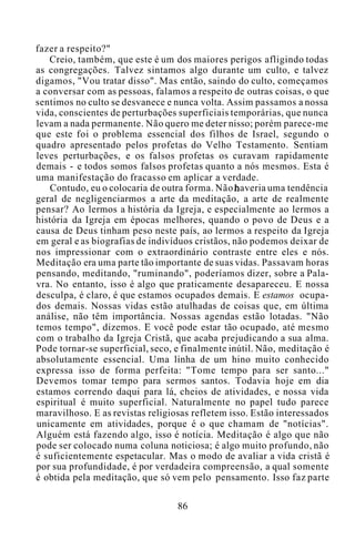 fazer a respeito?"
Creio, também, que este é um dos maiores perigos afligindo todas
as congregações. Talvez sintamos algo durante um culto, e talvez
digamos, "Vou tratar disso". Mas então, saindo do culto, começamos
a conversar com as pessoas, falamos a respeito de outras coisas, o que
sentimos no culto se desvanece e nunca volta. Assim passamos a nossa
vida, conscientes de perturbações superficiais temporárias, que nunca
levam a nada permanente. Não quero me deter nisso; porém parece-me
que este foi o problema essencial dos filhos de Israel, segundo o
quadro apresentado pelos profetas do Velho Testamento. Sentiam
leves perturbações, e os falsos profetas os curavam rapidamente
demais - e todos somos falsos profetas quanto a nós mesmos. Esta é
uma manifestação do fracasso em aplicar a verdade.
Contudo, eu o colocaria de outra forma. Não haveria uma tendência
geral de negligenciarmos a arte da meditação, a arte de realmente
pensar? Ao lermos a história da Igreja, e especialmente ao lermos a
história da Igreja em épocas melhores, quando o povo de Deus e a
causa de Deus tinham peso neste país, ao lermos a respeito da Igreja
em geral e as biografias de indivíduos cristãos, não podemos deixar de
nos impressionar com o extraordinário contraste entre eles e nós.
Meditação era uma parte tão importante de suas vidas. Passavam horas
pensando, meditando, "ruminando", poderíamos dizer, sobre a Pala-
vra. No entanto, isso é algo que praticamente desapareceu. E nossa
desculpa, é claro, é que estamos ocupados demais. E estamos ocupa-
dos demais. Nossas vidas estão atulhadas de coisas que, em última
análise, não têm importância. Nossas agendas estão lotadas. "Não
temos tempo", dizemos. E você pode estar tão ocupado, até mesmo
com o trabalho da Igreja Cristã, que acaba prejudicando a sua alma.
Pode tornar-se superficial, seco, e finalmente inútil. Não, meditação é
absolutamente essencial. Uma linha de um hino muito conhecido
expressa isso de forma perfeita: "Tome tempo para ser santo..."
Devemos tomar tempo para sermos santos. Todavia hoje em dia
estamos correndo daqui para lá, cheios de atividades, e nossa vida
espiritual é muito superficial. Naturalmente no papel tudo parece
maravilhoso. E as revistas religiosas refletem isso. Estão interessados
unicamente em atividades, porque é o que chamam de "notícias".
Alguém está fazendo algo, isso é notícia. Meditação é algo que não
pode ser colocado numa coluna noticiosa; é algo muito profundo, não
é suficientemente espetacular. Mas o modo de avaliar a vida cristã é
por sua profundidade, é por verdadeira compreensão, a qual somente
é obtida pela meditação, que só vem pelo pensamento. Isso faz parte
86
 