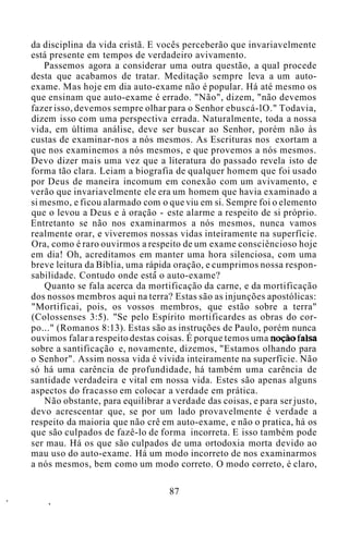 da disciplina da vida cristã. E vocês perceberão que invariavelmente
está presente em tempos de verdadeiro avivamento.
Passemos agora a considerar uma outra questão, a qual procede
desta que acabamos de tratar. Meditação sempre leva a um auto-
exame. Mas hoje em dia auto-exame não é popular. Há até mesmo os
que ensinam que auto-exame é errado. "Não", dizem, "não devemos
fazer isso, devemos sempre olhar para o Senhor ebuscá-lO." Todavia,
dizem isso com uma perspectiva errada. Naturalmente, toda a nossa
vida, em última análise, deve ser buscar ao Senhor, porém não às
custas de examinar-nos a nós mesmos. As Escrituras nos exortam a
que nos examinemos a nós mesmos, e que provemos a nós mesmos.
Devo dizer mais uma vez que a literatura do passado revela isto de
forma tão clara. Leiam a biografia de qualquer homem que foi usado
por Deus de maneira incomum em conexão com um avivamento, e
verão que invariavelmente ele era um homem que havia examinado a
si mesmo, e ficou alarmado com o que viu em si. Sempre foi o elemento
que o levou a Deus e à oração - este alarme a respeito de si próprio.
Entretanto se não nos examinarmos a nós mesmos, nunca vamos
realmente orar, e viveremos nossas vidas inteiramente na superfície.
Ora, como é raro ouvirmos a respeito de um exame consciêncioso hoje
em dia! Oh, acreditamos em manter uma hora silenciosa, com uma
breve leitura da Bíblia, uma rápida oração, e cumprimos nossa respon-
sabilidade. Contudo onde está o auto-exame?
Quanto se fala acerca da mortificação da carne, e da mortificação
dos nossos membros aqui na terra? Estas são as injunções apostólicas:
"Mortificai, pois, os vossos membros, que estão sobre a terra"
(Colossenses 3:5). "Se pelo Espírito mortificardes as obras do cor-
po..." (Romanos 8:13). Estas são as instruções de Paulo, porém nunca
ouvimos falar a respeito destas coisas. É porque temos uma noção falsa
sobre a santificação e, novamente, dizemos, "Estamos olhando para
o Senhor". Assim nossa vida é vivida inteiramente na superfície. Não
só há uma carência de profundidade, há também uma carência de
santidade verdadeira e vital em nossa vida. Estes são apenas alguns
aspectos do fracasso em colocar a verdade em prática.
Não obstante, para equilibrar a verdade das coisas, e para ser justo,
devo acrescentar que, se por um lado provavelmente é verdade a
respeito da maioria que não crê em auto-exame, e não o pratica, há os
que são culpados de fazê-lo de forma incorreta. E isso também pode
ser mau. Há os que são culpados de uma ortodoxia morta devido ao
mau uso do auto-exame. Há um modo incorreto de nos examinarmos
a nós mesmos, bem como um modo correto. O modo correto, é claro,
87
 