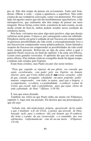 pra cá. Não têm tempo de pensar em avivamento. Tudo está bem,
dizem. Olhem à volta - vejam a aparência, a superfície. Não estão
cientes da sua verdadeira convicção, como vou demonstrar. Por outro
lado, há aqueles outros que são tão morbidamente egocêntricos, e tão
introspectivos, que realmente não têm tempo de pensar em mais
ninguém. Dessa forma, como vêem, a ausência de auto-exame, ou um
modo errado de fazê-lo, ambos podem resultar nessa condição de
ortodoxia morta.
Pois bem, volvamos-nos para algo mais positivo, algo que desejo
enfatizar neste ponto. Coloco-o, por conseguinte como um subtítulo.
Ortodoxia morta em geral é culpada de um fracasso em compreender
as gloriosas possibilidades da vida cristã, e conseqüentemente leva a
um fracasso em compreender nossa própria pobreza. Estou falando a
respeito do fracasso em compreender as possibilidades da vida cristã
neste mundo presente. Refiro-me ao tipo de coisa sobre a qual o
apóstolo Paulo escreveu no final do capítulo 3 da carta aos Efésios.
Leiam estes grandes versículos. O apóstolo diz que ele está orando
pelos efésios. Eles tinham crido no evangelho desde há algum tempo,
e tinham sido selados pelo Espírito.
Eram bons cristãos, mas Paulo ora por eles neste termos:
"Para que, segundo as riquezas da sua glória, vos conceda que
sejais corroborados com poder pelo seu Espírito no homem
interior; para que Cristo habite pela fé nos vossos corações; a fim
de que, estando arraigados e fundados em amor, poderdes perfei-
tamente compreender, com todos os santos, qual seja a largura, e
o comprimento, e a altura, e a profundidade, e conhecer o amor de
Cristo, que excede todo o entendimento, para que sejais cheios de
toda a plenitude de Deus " (Efésios 3:16-19).
É isso que estou dizendo.
Também me refiro ao que Paulo tinha em mente em Filipenses,
capítulo 3. Aqui está sua posição. Ele declara que sua preocupação é
que ele seja:
"achado nele, não tendo justiça própria, que procede da lei, senão
a que é mediante a fé em Cristo, a justiça que procede de Deus,
baseada na fé; para o conhecer (diz este homem que O conhecia
tão bem) e o poder da sua ressurreição e a comunhão dos seus
sofrimentos, conformando-me com ele na sua morte (Filipenses
3:9-10).
89
 