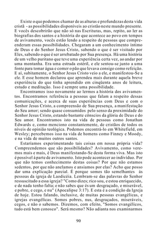 Existe o que podemos chamar de as alturas e profundezas desta vida
cristã - as possibilidades disponíveis ao cristão neste mundo presente.
E vocês descobrirão que não só nas Escrituras, mas, repito, ao ler as
biografias dos santos e a história do que acontece ao povo em tempos
de avivamento, vocês estão lendo a respeito de pessoas que compre-
enderam essas possibilidades. Chegaram a um conhecimento íntimo
de Deus e do Senhor Jesus Cristo, sabendo o que é ser visitado por
Eles, sabendo o que é ser arrebatado por Sua presença. Há uma história
de um velho puritano que teve uma experiência certa vez, ao andar por
uma montanha. Era uma estrada estéril, e ele sentou-se junto a uma
fonte para tomar água e comer o pão que levava consigo como refeição.
E aí, subitamente, o Senhor Jesus Cristo veio a ele, e manifestou-Se a
ele. E esse homem declarou que aprendeu mais durante aquela breve
experiência do que tinha aprendido em cinqüenta anos de leitura,
estudo e meditação. Isso é sempre uma possibilidade.
Encontramos isso novamente ao lermos a história dos avivamen-
tos. Encontramos referência a pessoas que falam a respeito dessas
comunicações, e acerca de suas experiências com Deus e com o
Senhor Jesus Cristo, a compreensão de Sua presença, a manifestação
do Seu amor; sendo quase consumidos pelo senso da proximidade do
Senhor Jesus Cristo, estando bastante cônscios da glória de Deus e do
Seu amor. Encontramos isto na vida de pessoas como Jonathan
Edwards e, como menciono constantemente, de cristãos de todos os
níveis de opinião teológica. Podemos encontrá-lo em Whitefield, em
Wesley; percebemos isso na vida de homens como Finney e Moody,
e na vida de muitos outros santos.
Estaríamos experimentando tais coisas em nossa própria vida?
Compreendemos que são possibilidades? Avivamento, como vere-
mos mais e mais, é Deus manifestando-Se desta forma viva. Mas isto
é possível à parte de avivamento. Isto pode acontecer ao indivíduo. Por
que não temos conhecimento destas coisas? Por que não estamos
sedentos, por que não anelamos e ansiamos por elas? Acho que posso
dar uma explicação parcial. É porque somos tão semelhantes às
pessoas da igreja de Laodicéia. Lembram-se das palavras do Senhor
ressuscitado a essa igreja? "Como dizes; rico sou, e estou enriquecido,
e de nada tenho falta; e não sabes que és um desgraçado, e miserável,
e pobre, e cego, e nu" (Apocalipse 3:17). E esta é a condição da Igreja
de hoje. Estou falando, inclusive, de muitas pessoas evangélicas, e
igrejas evangélicas. Somos pobres, nus, desgraçados, miseráveis,
cegos, e não o sabemos. Dizemos, com efeito, "Somos evangélicos,
tudo está bem conosco". Será mesmo? Não adianta nos examinarmos
90
 