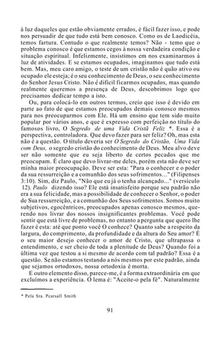 à luz daqueles que estão obviamente errados, é fácil fazer isso, e pode
nos persuadir de que tudo está bem conosco. Como os de Laodicéia,
temos fartura. Contudo o que realmente temos? Não - temo que o
problema conosco é que estamos cegos à nossa verdadeira condição e
situação espiritual. Infelizmente, insistimos em nos examinarmos à
luz de atividades. E se estamos ocupados, imaginamos que tudo está
bem. Mas, meu caro amigo, o teste de um cristão não é quão ativo ou
ocupado ele esteja; é o seu conhecimento de Deus, o seu conhecimento
do Senhor Jesus Cristo. Não e difícil ficarmos ocupados, mas quando
realmente queremos a presença de Deus, descobrimos logo que
precisamos dedicar tempo a isto.
Ou, para colocá-lo em outros termos, creio que isso é devido em
parte ao fato de que estamos preocupados demais conosco mesmos
para nos preocuparmos com Ele. Há um ensino que tem sido muito
popular por vários anos, e que é expresso com perfeição no título do
famosos livro, O Segredo de uma Vida Cristã Feliz *. Essa é a
perspectiva, controladora. Que devo fazer para ser feliz? Oh, mas esta
não é a questão. O título deveria ser O Segredo do Cristão, Uma Vida
com Deus, o segredo cristão do conhecimento de Deus. Meu alvo deve
ser não somente que eu seja liberto de certos pecados que me
preocupam. É claro que devo livrar-me deles, porém esta não deve ser
minha maior preocupação. Deve ser esta: "Para o conhecer e o poder
da sua ressurreição e a comunhão dos seus sofrimentos..." (Filipenses
3:10). Sim, diz Paulo, "Não que eu já o tenha alcançado..." (versículo
12). Paulo dizendo isso? Ele está insatisfeito porque seu padrão não
era a sua felicidade, mas a possibilidade de conhecer o Senhor, o poder
de Sua ressurreição, e a comunhão dos Seus sofrimentos. Somos muito
subjetivos, egocêntricos, preocupados apenas conosco mesmos, que-
rendo nos livrar dos nossos insignificantes problemas. Você pode
sentir que está livre de problemas, no entanto a pergunta que quero lhe
fazer é esta: até que ponto você O conhece? Quanto sabe a respeito da
largura, do comprimento, da profundidade e da altura do Seu amor? É
o seu maior desejo conhecer o amor de Cristo, que ultrapassa o
entendimento, e ser cheio de toda a plenitude de Deus? Quando foi a
última vez que testou a si mesmo de acordo com tal padrão? Essa é a
questão. Se não estamos testando a nós mesmos por este padrão, ainda
que sejamos ortodoxos, nossa ortodoxia é morta.
E outro elemento disso, parece-me, é a forma extraordinária em que
excluímos a experiência. O lema é: "Aceite-o pela fé". Naturalmente
* Pela Sra. Pcarsall Smith
91
 