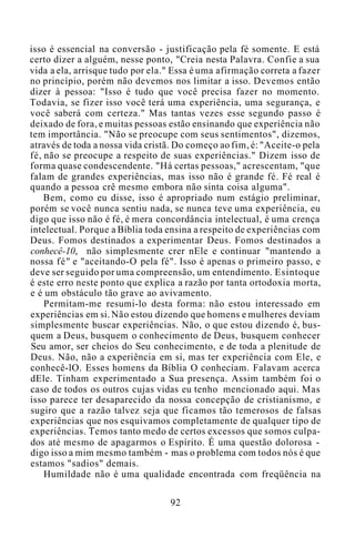 isso é essencial na conversão - justificação pela fé somente. E está
certo dizer a alguém, nesse ponto, "Creia nesta Palavra. Confie a sua
vida a ela, arrisque tudo por ela." Essa é uma afirmação correta a fazer
no princípio, porém não devemos nos limitar a isso. Devemos então
dizer à pessoa: "Isso é tudo que você precisa fazer no momento.
Todavia, se fizer isso você terá uma experiência, uma segurança, e
você saberá com certeza." Mas tantas vezes esse segundo passo é
deixado de fora, e muitas pessoas estão ensinando que experiência não
tem importância. "Não se preocupe com seus sentimentos", dizemos,
através de toda a nossa vida cristã. Do começo ao fim, é: "Aceite-o pela
fé, não se preocupe a respeito de suas experiências." Dizem isso de
forma quase condescendente. "Há certas pessoas," acrescentam, "que
falam de grandes experiências, mas isso não é grande fé. Fé real é
quando a pessoa crê mesmo embora não sinta coisa alguma".
Bem, como eu disse, isso é apropriado num estágio preliminar,
porém se você nunca sentiu nada, se nunca teve uma experiência, eu
digo que isso não é fé, é mera concordância intelectual, é uma crença
intelectual. Porque a Bíblia toda ensina a respeito de experiências com
Deus. Fomos destinados a experimentar Deus. Fomos destinados a
conhecê-10, não simplesmente crer nEle e continuar "mantendo a
nossa fé" e "aceitando-O pela fé". Isso é apenas o primeiro passo, e
deve ser seguido por uma compreensão, um entendimento. Esintoque
é este erro neste ponto que explica a razão por tanta ortodoxia morta,
e é um obstáculo tão grave ao avivamento.
Permitam-me resumi-lo desta forma: não estou interessado em
experiências em si. Não estou dizendo que homens e mulheres deviam
simplesmente buscar experiências. Não, o que estou dizendo é, bus-
quem a Deus, busquem o conhecimento de Deus, busquem conhecer
Seu amor, ser cheios do Seu conhecimento, e de toda a plenitude de
Deus. Não, não a experiência em si, mas ter experiência com Ele, e
conhecê-lO. Esses homens da Bíblia O conheciam. Falavam acerca
dEle. Tinham experimentado a Sua presença. Assim também foi o
caso de todos os outros cujas vidas eu tenho mencionado aqui. Mas
isso parece ter desaparecido da nossa concepção de cristianismo, e
sugiro que a razão talvez seja que ficamos tão temerosos de falsas
experiências que nos esquivamos completamente de qualquer tipo de
experiências. Temos tanto medo de certos excessos que somos culpa-
dos até mesmo de apagarmos o Espírito. É uma questão dolorosa -
digo isso a mim mesmo também - mas o problema com todos nós é que
estamos "sadios" demais.
Humildade não é uma qualidade encontrada com freqüência na
92
 