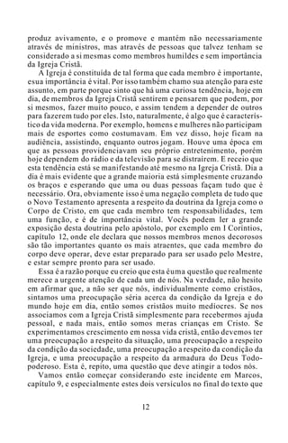 produz avivamento, e o promove e mantém não necessariamente
através de ministros, mas através de pessoas que talvez tenham se
considerado a si mesmas como membros humildes e sem importância
da Igreja Cristã.
A Igreja é constituída de tal forma que cada membro é importante,
esua importância é vital. Por isso também chamo sua atenção para este
assunto, em parte porque sinto que há uma curiosa tendência, hoje em
dia, de membros da Igreja Cristã sentirem e pensarem que podem, por
si mesmos, fazer muito pouco, e assim tendem a depender de outros
para fazerem tudo por eles. Isto, naturalmente, é algo que é caracterís-
tico da vida moderna. Por exemplo, homens e mulheres não participam
mais de esportes como costumavam. Em vez disso, hoje ficam na
audiência, assistindo, enquanto outros jogam. Houve uma época em
que as pessoas providenciavam seu próprio entretenimento, porém
hoje dependem do rádio e da televisão para se distraírem. E receio que
esta tendência está se manifestando até mesmo na Igreja Cristã. Dia a
dia é mais evidente que a grande maioria está simplesmente cruzando
os braços e esperando que uma ou duas pessoas façam tudo que é
necessário. Ora, obviamente isso é uma negação completa de tudo que
o Novo Testamento apresenta a respeito da doutrina da Igreja como o
Corpo de Cristo, em que cada membro tem responsabilidades, tem
uma função, e é de importância vital. Vocês podem ler a grande
exposição desta doutrina pelo apóstolo, por exemplo em I Coríntios,
capítulo 12, onde ele declara que nossos membros menos decorosos
são tão importantes quanto os mais atraentes, que cada membro do
corpo deve operar, deve estar preparado para ser usado pelo Mestre,
e estar sempre pronto para ser usado.
Essa é a razão porque eu creio que esta éuma questão que realmente
merece a urgente atenção de cada um de nós. Na verdade, não hesito
em afirmar que, a não ser que nós, individualmente como cristãos,
sintamos uma preocupação séria acerca da condição da Igreja e do
mundo hoje em dia, então somos cristãos muito medíocres. Se nos
associamos com a Igreja Cristã simplesmente para recebermos ajuda
pessoal, e nada mais, então somos meras crianças em Cristo. Se
experimentamos crescimento em nossa vida cristã, então devemos ter
uma preocupação a respeito da situação, uma preocupação a respeito
da condição da sociedade, uma preocupação a respeito da condição da
Igreja, e uma preocupação a respeito da armadura do Deus Todo-
poderoso. Esta é, repito, uma questão que deve atingir a todos nós.
Vamos então começar considerando este incidente em Marcos,
capítulo 9, e especialmente estes dois versículos no final do texto que
12
 