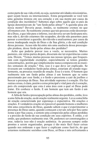 como parte de sua vida cristã, ou seja, sustentar atividades missionárias,
quer sejam locais ou internacionais. Estou perguntando se você tem
uma genuína tristeza em seu coração e em sua mente por causa da
condição dos incrédulos? Sabemos algo sobre aquilo que os pais da
Igreja denominavam de "um fardo pelas almas"? A questão pesa em
nossa mente? Deveria pesar, irmãos, se realmente cremos no que
afirmamos crer. Se realmente cremos que tais pessoas estão desonran-
do a Deus, e que irão para o inferno, isso deveria ser um fardo para nós;
mas não é, devido estarmos tão ocupados, devido não pararmos para
pensar e considerar a questão; devido não a analisarmos; por causa da
nossa inadequada noção de Deus e da Sua glória, e da real condição
dessa pessoas. Acaso não há entre nós uma ausência dessa preocupa-
ção piedosa, desse fardo pelas almas dos perdidos?
Acho que poderia provar isso a vocês, se necessário. Muitos
pastores, em várias partes do país, disseram-me ter experiências como
esta. Dizem, "Temos muitas pessoas nas nossas igrejas, que frequen-
tam com regularidade exemplar, especialmente se temos grandes
concentrações, porém que simplesmente nunca comparecem às reuni-
ões semanais de oração." Ora, isso é o que deve ser explicado. Se
tivessem um verdadeiro fardo pelas almas, estariam ali orando regu-
larmente, na prosaica reunião de oração. Esse é o teste. O homem que
realmente tem um fardo pelas almas é um homem que se sente
pressionado por esse fardo, e o fardo o pressiona a cair de joelhos e
buscar a presença de Deus. Sua atividade suprema é a oração. Ele faz
outras coisas, é claro, porém a coisa principal e vital para ele é a oração,
pois ele compreende que esta é uma área com a qual só Deus pode
tratar. Ele conhece o fardo. E um homem que tem um fardo é um
homem que ora.
A falta de fardo e preocupação pelas almas dos perdidos, então, leva
a uma falta de oração, ou de oração realmente urgente. Leva a uma falta
de oração caracterizada por esperança e expectativa. Há orações e
orações. E verdadeira oração só é possível quando homens e mulheres
têm uma consciência de Deus, quando sabem o que é experimentar a
presença do Deus santo, quando começam a ter um zelo por Seu santo
nome e por Sua causa, e sentem uma compaixão pelas almas perdidas
e a pressão do fardo de sua condição em seus espíritos. É então, e só
então, que podemos realmente orar. Oh, podemos ser constrangidos a
orar, todavia isso não é oração autêntica. As pessoas sempre estão
prontas a serem organizadas, porque é tão mais fácil fazer coisas
quando nos ordenam o que fazer e explicam como fazê-lo, do que
estarmos realmente sozinhos com Deus, só Deus e nós enfrentando a
95
 