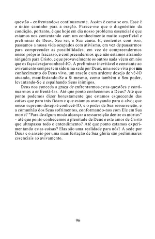 questão - enfrentando-a continuamente. Assim é como se ora. Esse é
o único caminho para a oração. Parece-me que o diagnóstico da
condição, portanto, é que hoje em dia nosso problema essencial é que
estamos nos contentando com um conhecimento muito superficial e
preliminar de Deus, Seu ser, e Sua causa. E, contentes com isso,
passamos a nossa vida ocupados com ativismo, em vez de pausarmos
para compreender as possibilidades, em vez de compreendermos
nosso próprio fracasso, e compreendermos que não estamos atraindo
ninguém para Cristo, e que provavelmente os outros nada vêem em nós
que os faça desejar conhecê-lO. A preliminar inevitável e constante ao
avivamento sempre tem sido uma sede por Deus, uma sede viva por um
conhecimento do Deus vivo, um anseio e um ardente desejo de vê-lO
atuando, manifestando-Se a Si mesmo, como também o Seu poder,
levantando-Se e espalhando Seus inimigos.
Deus nos conceda a graça de enfrentarmos estas questões e conti-
nuarmos a enfrentá-las. Até que ponto conhecemos a Deus? Até que
ponto podemos dizer honestamente que estamos esquecendo das
coisas que para trás ficam e que estamos avançando para o alvo; que
nosso supremo desejo é conhecê-lO, e o poder de Sua ressurreição, e
a comunhão dos Seus sofrimentos, conformando-nos com Ele em Sua
morte? "Para de algum modo alcançar a ressurreição dentre os mortos"
- até que ponto conhecemos a plenitude de Deus e este amor de Cristo
que ultrapassa todo o entendimento? Até que ponto estamos experi-
mentando estas coisas? Elas são uma realidade para nós? A sede por
Deus e o anseio por uma manifestação de Sua glória são preliminares
essenciais ao avivamento.
96
 