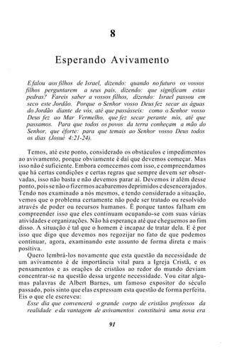 8
Esperando Avivamento
E falou aos filhos de Israel, dizendo: quando no futuro os vossos
filhos perguntarem a seus pais, dizendo: que significam estas
pedras? Fareis saber a vossos filhos, dizendo: Israel passou em
seco este Jordão. Porque o Senhor vosso Deus fez secar as águas
do Jordão diante de vós, até que passásseis: como o Senhor vosso
Deus fez ao Mar Vermelho, que fez secar perante nós, até que
passamos. Para que todos os povos da terra conheçam a mão do
Senhor, que éforte: para que temais ao Senhor vosso Deus todos
os dias (Josué 4:21-24).
Temos, até este ponto, considerado os obstáculos e impedimentos
ao avivamento, porque obviamente é daí que devemos começar. Mas
isso não é suficiente. Embora comecemos com isso, e compreendamos
que há certas condições e certas regras que sempre devem ser obser-
vadas, isso não basta e não devemos parar aí. Devemos ir além desse
ponto, pois se não o fizermos acabaremos deprimidos e desencorajados.
Tendo nos examinado a nós mesmos, e tendo considerado a situação,
vemos que o problema certamente não pode ser tratado ou resolvido
através de poder ou recursos humanos. É porque tantos falham em
compreender isso que eles continuam ocupando-se com suas várias
atividades e organizações. Não há esperança até que cheguemos ao fim
disso. A situação é tal que o homem é incapaz de tratar dela. E é por
isso que digo que devemos nos regozijar no fato de que podemos
continuar, agora, examinando este assunto de forma direta e mais
positiva.
Quero lembrá-los novamente que esta questão da necessidade de
um avivamento é de importância vital para a Igreja Cristã, e os
pensamentos e as orações de cristãos ao redor do mundo deviam
concentrar-se na questão dessa urgente necessidade. Vou citar algu-
mas palavras de Albert Barnes, um famoso expositor do século
passado, pois sinto que elas expressam esta questão de forma perfeita.
Eis o que ele escreveu:
Esse dia que convencerá o grande corpo de cristãos professos da
realidade e da vantagem de avivamentos constituirá uma nova era
91
 