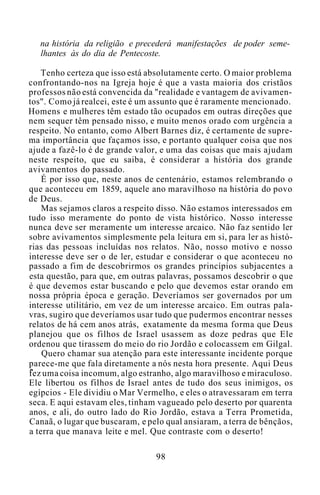 na história da religião e precederá manifestações de poder seme-
lhantes às do dia de Pentecoste.
Tenho certeza que isso está absolutamente certo. O maior problema
confrontando-nos na Igreja hoje é que a vasta maioria dos cristãos
professos não está convencida da "realidade e vantagem de avivamen-
tos". Como já realcei, este é um assunto que é raramente mencionado.
Homens e mulheres têm estado tão ocupados em outras direções que
nem sequer têm pensado nisso, e muito menos orado com urgência a
respeito. No entanto, como Albert Barnes diz, é certamente de supre-
ma importância que façamos isso, e portanto qualquer coisa que nos
ajude a fazê-lo é de grande valor, e uma das coisas que mais ajudam
neste respeito, que eu saiba, é considerar a história dos grande
avivamentos do passado.
É por isso que, neste anos de centenário, estamos relembrando o
que aconteceu em 1859, aquele ano maravilhoso na história do povo
de Deus.
Mas sejamos claros a respeito disso. Não estamos interessados em
tudo isso meramente do ponto de vista histórico. Nosso interesse
nunca deve ser meramente um interesse arcaico. Não faz sentido ler
sobre avivamentos simplesmente pela leitura em si, para ler as histó-
rias das pessoas incluídas nos relatos. Não, nosso motivo e nosso
interesse deve ser o de ler, estudar e considerar o que aconteceu no
passado a fim de descobrirmos os grandes princípios subjacentes a
esta questão, para que, em outras palavras, possamos descobrir o que
é que devemos estar buscando e pelo que devemos estar orando em
nossa própria época e geração. Deveríamos ser governados por um
interesse utilitário, em vez de um interesse arcaico. Em outras pala-
vras, sugiro que deveríamos usar tudo que pudermos encontrar nesses
relatos de há cem anos atrás, exatamente da mesma forma que Deus
planejou que os filhos de Israel usassem as doze pedras que Ele
ordenou que tirassem do meio do rio Jordão e colocassem em Gilgal.
Quero chamar sua atenção para este interessante incidente porque
parece-me que fala diretamente a nós nesta hora presente. Aqui Deus
fez uma coisa incomum, algo estranho, algo maravilhoso e miraculoso.
Ele libertou os filhos de Israel antes de tudo dos seus inimigos, os
egípcios - Ele dividiu o Mar Vermelho, e eles o atravessaram em terra
seca. E aqui estavam eles, tinham vagueado pelo deserto por quarenta
anos, e ali, do outro lado do Rio Jordão, estava a Terra Prometida,
Canaã, o lugar que buscaram, e pelo qual ansiaram, a terra de bênçãos,
a terra que manava leite e mel. Que contraste com o deserto!
98
 