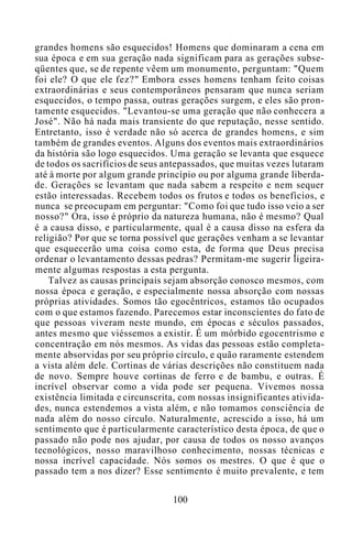 grandes homens são esquecidos! Homens que dominaram a cena em
sua época e em sua geração nada significam para as gerações subse-
qüentes que, se de repente vêem um monumento, perguntam: "Quem
foi ele? O que ele fez?" Embora esses homens tenham feito coisas
extraordinárias e seus contemporâneos pensaram que nunca seriam
esquecidos, o tempo passa, outras gerações surgem, e eles são pron-
tamente esquecidos. "Levantou-se uma geração que não conhecera a
José". Não há nada mais transiente do que reputação, nesse sentido.
Entretanto, isso é verdade não só acerca de grandes homens, e sim
também de grandes eventos. Alguns dos eventos mais extraordinários
da história são logo esquecidos. Uma geração se levanta que esquece
de todos os sacrifícios de seus antepassados, que muitas vezes lutaram
até à morte por algum grande princípio ou por alguma grande liberda-
de. Gerações se levantam que nada sabem a respeito e nem sequer
estão interessadas. Recebem todos os frutos e todos os benefícios, e
nunca se preocupam em perguntar: "Como foi que tudo isso veio a ser
nosso?" Ora, isso é próprio da natureza humana, não é mesmo? Qual
é a causa disso, e particularmente, qual é a causa disso na esfera da
religião? Por que se torna possível que gerações venham a se levantar
que esquecerão uma coisa como esta, de forma que Deus precisa
ordenar o levantamento dessas pedras? Permitam-me sugerir ligeira-
mente algumas respostas a esta pergunta.
Talvez as causas principais sejam absorção conosco mesmos, com
nossa época e geração, e especialmente nossa absorção com nossas
próprias atividades. Somos tão egocêntricos, estamos tão ocupados
com o que estamos fazendo. Parecemos estar inconscientes do fato de
que pessoas viveram neste mundo, em épocas e séculos passados,
antes mesmo que viéssemos a existir. É um mórbido egocentrismo e
concentração em nós mesmos. As vidas das pessoas estão completa-
mente absorvidas por seu próprio círculo, e quão raramente estendem
a vista além dele. Cortinas de várias descrições não constituem nada
de novo. Sempre houve cortinas de ferro e de bambu, e outras. É
incrível observar como a vida pode ser pequena. Vivemos nossa
existência limitada e circunscrita, com nossas insignificantes ativida-
des, nunca estendemos a vista além, e não tomamos consciência de
nada além do nosso círculo. Naturalmente, acrescido a isso, há um
sentimento que é particularmente característico desta época, de que o
passado não pode nos ajudar, por causa de todos os nosso avanços
tecnológicos, nosso maravilhoso conhecimento, nossas técnicas e
nossa incrível capacidade. Nós somos os mestres. O que é que o
passado tem a nos dizer? Esse sentimento é muito prevalente, e tem
100
 