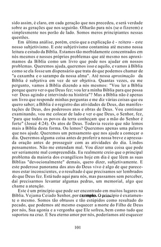 sido assim, é claro, em cada geração que nos precedeu, e será verdade
sobre as gerações que nos seguirão. Olharão para nós (se o fizerem) e
simplesmente nos porão de lado. Somos meros principiantes nessas
questões.
Em última análise, porém, creio que a explicação é - reitero - este
nosso subjetivismo. E este subjetivismo contamina até mesmo nossa
leitura e estudo da Bíblia. Estamos tão morbidamente concentrados em
nós mesmos e nossos próprios problemas que até mesmo nos aproxi-
mamos da Bíblia como um livro que pode nos ajudar em nossos
problemas. Queremos ajuda, queremos isso e aquilo, e vamos à Bíblia
como se ela fosse um dispensário que trata do que podemos chamar de
"a caxumba e o sarampo da nossa alma". Até nossa aproximação da
Bíblia é subjetiva em vez de ser objetiva. Quantas vezes, eu me
pergunto, vamos à Bíblia dizendo a nós mesmos: "Vou ler a Bíblia
porque quero ver o que Deus fez; vou ler a minha Bíblia para que possa
ver Deus agindo e intervindo na história"? Mas a Bíblia não é apenas
um livro que responde minhas perguntas e me diz várias coisas que eu
quero saber; a Bíblia é o registro das atividades de Deus, das manifes-
tações de Deus, dos poderosos atos e obras de Deus. Vou continuar
examinando, vou me colocar de lado e ver o que Deus, o Senhor, fez,
"para que todos os povos da terra conheçam que a mão do Senhor é
forte" (Josué 4:24). Os atos de Deus. Todavia receio que não lemos
mais a Bíblia desta forma. Ou lemos? Queremos apenas uma palavra
que nos ajude. Queremos um pensamento que nos ajude a começar o
dia. Queremos alguma coisa antes de proferir a nossa breve e apressa-
da oração antes de prosseguir com as atividades do dia. Lindos
pensamentos. Não me entendam mal. Vou dizer uma coisa que pode
ser seriamente mal compreendida. Eu realmente creio que o principal
problema da maioria dos evangélicos hoje em dia é que lêem as suas
Bíblias "devocionalmente" demais, quero dizer, subjetivamente. E
este poderoso panorama dos atos do Deus vivo é algo de que parece-
mos estar inconscientes, e o resultado é que precisamos ser lembrados
do que Deus fez. Está tudo aqui para nós, mas passamos sem perceber,
daí precisarmos levantar algumas pedras, um memorial, algo que
chame a atenção.
Este é um princípio que pode ser encontrado em muitos lugares na
Bíblia. Vejama Ceiado Senhor, por exemplo. O princípio é exatamen-
te o mesmo. Somos tão obtusos e tão estúpidos como resultado do
pecado, que podemos até mesmo esquecer a morte do Filho de Deus
por nós, Sua agonia e a vergonha que Ele sofreu, bem como tudo que
suportou na cruz. E Seu eterno amor por nós, poderíamos até esquecer
101
 