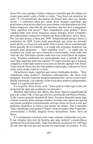 disso! Por isso o próprio Senhor ordenou e mandou que devíamos nos
reunir para partir o pão e beber o vinho: "Isto fazei em memória de
mim." É o levantamento das pedras em Gilgal mais uma vez. Somos
assim - e sofremos tanto por causa dessa letargia espiritual, que
precisamos memoriais objetivos, precisamos constantemente de lem-
bretes tangíveis, algo fora de nós mesmos, que nos leve a perguntar:
"Que significa esta mesa?" "Que singnificam estas pedras?" Deus
condescende com nossa fraqueza, nossa letargia, nossa estupidez,
providenciando memoriais externos de Seus poderosos atos e obras.
Por isso dou graças a Deus por 1959. Simplesmente porque marca o
centenário de 1859. Vocês estão percebendo que estou me detendo
neste ponto, e o faço por esta razão. Esta é nossa oitava consideração
desta questão do avivamento, e se ainda não consegui despertar sua
atenção para perguntar - "Que significa isso?" - se ainda não se
levantou em vocês um novo interesse e curiosidade, então tudo tem
sido em vão. Não basta estudar tudo isso e ter consciência de alguma
coisa. Estamos realmente nos preocupando com o sentido de tudo
isso? Que significa todo este registro? E espero mostrar que a resposta
completa e real é dada nestes versículos no fim do capítulo 4 de Josué.
Tudo está ali. Deus nos deu Sua própria explicação, e não posso fazer
outra coisa senão expô-la a vocês.
Em primeiro lugar, significa que somos lembrados de fatos. "Que
significam estas pedras?" Gerações subseqüentes vão fazer essa
pergunta. Estarão andando despreocupadamente, talvez numa cami-
nhada oujornada, e de repente verão essas doze pedras e perguntarão:
"Qual é o significado disso?"
E a resposta, disse Josué, será: "Estas pedras estão aqui como um
memorial de algo que aconteceu no passado."
História, não teorias; não idéias, mas fatos. Qual é o significado do
pão e do vinho? Oh, o fato que Ele foi crucificado sob Pôncio Pilatos.
Toda a nossa posição depende de fatos. Gostaria de poder parar aqui
e tratar somente disto, porque estamos vivendo uma época em que há
um ensino teológico extremamente sutil que tenta nos levar a crer que
podemos dispensar os fatos e nos limitar ao ensino. Isso é mentira!
"Que significam estas pedras?" Fatos! Atravessando o Mar Vermelho,
atravessando o Jordão, daquela forma miraculosa. Fatos, fatos de
Deus.
E é exatamente o mesmo com o que estamos celebrando este ano.
É um simples fato real da história que algo notável e maravilhoso
aconteceu há cem anos atrás. Algo literalmente aconteceu em 1859 que
foi um fato tão real que até mesmo foi registrado nos jornais. E eles
102
 