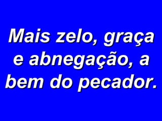 Mais zelo, graça e abnegação, a bem do pecador. 