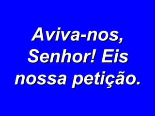 Aviva-nos, Senhor! Eis nossa petição. 