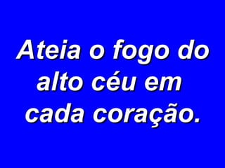 Ateia o fogo do alto céu em  cada coração. 