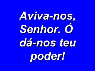 Aviva-nos, Senhor. Ó  dá-nos teu poder! 