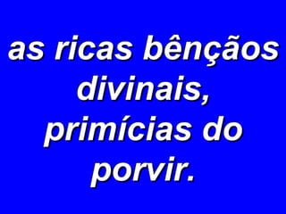 as ricas bênçãos divinais, primícias do porvir. 