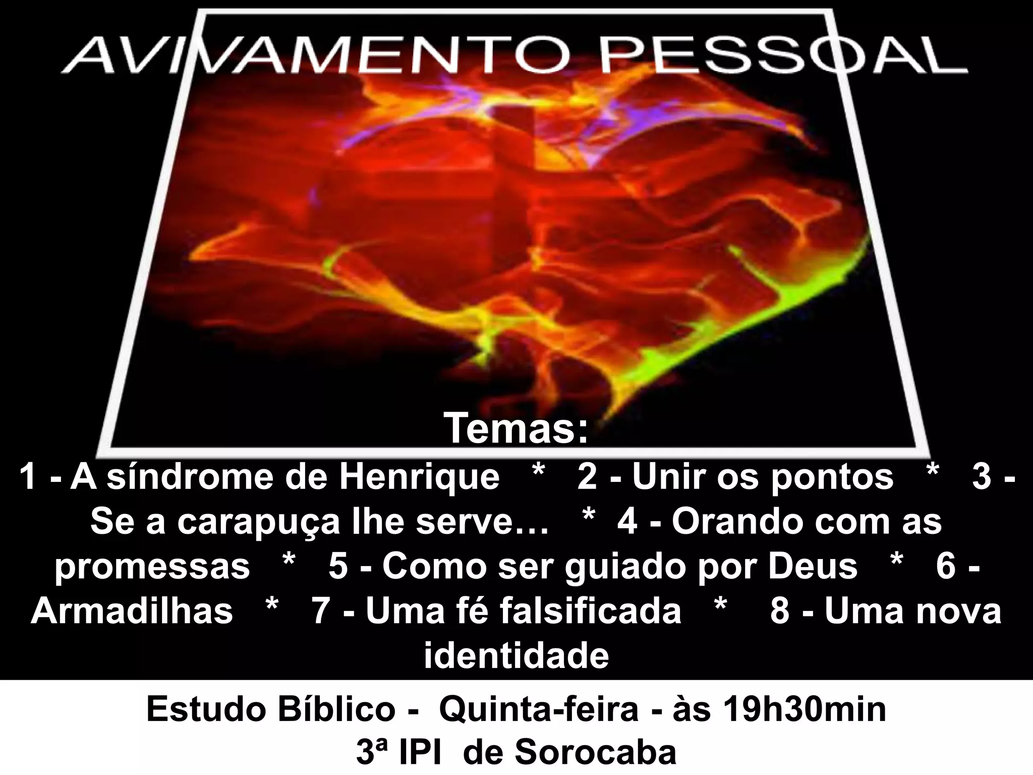 Temas:
1 - A síndrome de Henrique * 2 - Unir os pontos * 3 -
Se a carapuça lhe serve… * 4 - Orando com as
promessas * 5 - Como ser guiado por Deus * 6 -
Armadilhas * 7 - Uma fé falsificada * 8 - Uma nova
identidade
Estudo Bíblico - Quinta-feira - às 19h30min
3ª IPI de Sorocaba