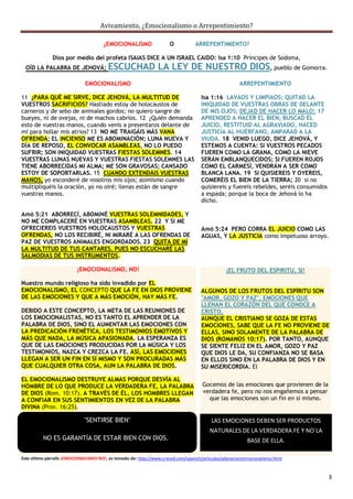 Avivamiento, ¿Emocionalismo o Arrepentimiento?

                                      ¿EMOCIONALISMO                 O           ARREPENTIMIENTO?

              Dios por medio del profeta ISAIAS DICE A UN ISRAEL CAIDO: Isa 1:10 Príncipes de Sodoma,
  OÍD LA PALABRA DE JEHOVÁ; ESCUCHAD                           LA LEY DE NUESTRO DIOS, pueblo de Gomorra.
                             EMOCIONALISMO                                                            ARREPENTIMIENTO

11 ¿PARA QUÉ ME SIRVE, DICE JEHOVÁ, LA MULTITUD DE                                  Isa 1:16 LAVAOS Y LIMPIAOS; QUITAD LA
VUESTROS SACRIFICIOS? Hastiado estoy de holocaustos de                              INIQUIDAD DE VUESTRAS OBRAS DE DELANTE
carneros y de sebo de animales gordos; no quiero sangre de                          DE MIS OJOS; DEJAD DE HACER LO MALO; 17
bueyes, ni de ovejas, ni de machos cabríos. 12 ¿Quién demanda                       APRENDED A HACER EL BIEN; BUSCAD EL
esto de vuestras manos, cuando venís a presentaros delante de                       JUICIO, RESTITUID AL AGRAVIADO, HACED
mí para hollar mis atrios? 13 NO ME TRAIGÁIS MÁS VANA                               JUSTICIA AL HUÉRFANO, AMPARAD A LA
OFRENDA; EL INCIENSO ME ES ABOMINACIÓN; LUNA NUEVA Y                                VIUDA. 18 VENID LUEGO, DICE JEHOVÁ, Y
DÍA DE REPOSO, EL CONVOCAR ASAMBLEAS, NO LO PUEDO                                   ESTEMOS A CUENTA: SI VUESTROS PECADOS
SUFRIR; SON INIQUIDAD VUESTRAS FIESTAS SOLEMNES. 14                                 FUEREN COMO LA GRANA, COMO LA NIEVE
VUESTRAS LUNAS NUEVAS Y VUESTRAS FIESTAS SOLEMNES LAS                               SERÁN EMBLANQUECIDOS; SI FUEREN ROJOS
TIENE ABORRECIDAS MI ALMA; ME SON GRAVOSAS; CANSADO                                 COMO EL CARMESÍ, VENDRÁN A SER COMO
ESTOY DE SOPORTARLAS. 15 CUANDO EXTENDÁIS VUESTRAS                                  BLANCA LANA. 19 SI QUISIEREIS Y OYEREIS,
MANOS, yo esconderé de vosotros mis ojos; asimismo cuando                           COMERÉIS EL BIEN DE LA TIERRA; 20 si no
multipliquéis la oración, yo no oiré; llenas están de sangre                        quisiereis y fuereis rebeldes, seréis consumidos
vuestras manos.                                                                     a espada; porque la boca de Jehová lo ha
                                                                                    dicho.

Amó 5:21 ABORRECÍ, ABOMINÉ VUESTRAS SOLEMNIDADES, Y
NO ME COMPLACERÉ EN VUESTRAS ASAMBLEAS. 22 Y SI ME
OFRECIEREIS VUESTROS HOLOCAUSTOS Y VUESTRAS                                         Amó 5:24 PERO CORRA EL JUICIO COMO LAS
OFRENDAS, NO LOS RECIBIRÉ, NI MIRARÉ A LAS OFRENDAS DE                              AGUAS, Y LA JUSTICIA como impetuoso arroyo.
PAZ DE VUESTROS ANIMALES ENGORDADOS. 23 QUITA DE MÍ
LA MULTITUD DE TUS CANTARES, PUES NO ESCUCHARÉ LAS
SALMODIAS DE TUS INSTRUMENTOS.

                          ¡EMOCIONALISMO, NO!                                                  ¡EL FRUTO DEL ESPIRITU, SI!

Nuestro mundo religioso ha sido invadido por EL
EMOCIONALISMO, EL CONCEPTO QUE LA FE EN DIOS PROVIENE                               ALGUNOS DE LOS FRUTOS DEL ESPÍRITU SON
DE LAS EMOCIONES Y QUE A MÁS EMOCIÓN, HAY MÁS FE.                                   "AMOR, GOZO Y PAZ", EMOCIONES QUE
                                                                                    LLENAN EL CORAZÓN DEL QUE CONOCE A
DEBIDO A ESTE CONCEPTO, LA META DE LAS REUNIONES DE                                 CRISTO.
LOS EMOCIONALISTAS, NO ES TANTO EL APRENDER DE LA                                   AUNQUE EL CRISTIANO SE GOZA DE ESTAS
PALABRA DE DIOS, SINO EL AUMENTAR LAS EMOCIONES CON                                 EMOCIONES, SABE QUE LA FE NO PROVIENE DE
LA PREDICACIÓN FRENÉTICA, LOS TESTIMONIOS EMOTIVOS Y                                ELLAS, SINO SOLAMENTE DE LA PALABRA DE
MÁS QUE NADA, LA MÚSICA APASIONADA. LA ESPERANZA ES                                 DIOS (ROMANOS 10:17). POR TANTO, AUNQUE
QUE DE LAS EMOCIONES PRODUCIDAS POR LA MÚSICA Y LOS                                 SE SIENTE FELIZ EN EL AMOR, GOZO Y PAZ
TESTIMONIOS, NAZCA Y CREZCA LA FE. ASÍ, LAS EMOCIONES                               QUE DIOS LE DA, SU CONFIANZA NO SE BASA
LLEGAN A SER UN FIN EN SÍ MISMO Y SON PROCURADAS MÁS                                EN ELLOS SINO EN LA PALABRA DE DIOS Y EN
QUE CUALQUIER OTRA COSA, AUN LA PALABRA DE DIOS.                                    SU MISERICORDIA. El

EL EMOCIONALISMO DESTRUYE ALMAS PORQUE DESVÍA AL
HOMBRE DE LO QUE PRODUCE LA VERDADERA FE, LA PALABRA                                Gocemos de las emociones que provienen de la
DE DIOS (Rom. 10:17). A TRAVÉS DE ÉL, LOS HOMBRES LLEGAN                            verdadera fe, pero no nos engañemos a pensar
A CONFIAR EN SUS SENTIMIENTOS EN VEZ DE LA PALABRA                                    que las emociones son un fin en sí mismo.
DIVINA (Prov. 16:25).

                             "SENTIRSE BIEN"                                            LAS EMOCIONES DEBEN SER PRODUCTOS
                                                                                        NATURALES DE LA VERDADERA FE Y NO LA
          NO ES GARANTÍA DE ESTAR BIEN CON DIOS.                                                         BASE DE ELLA.

Este último párrafo ¡EMOCIONALISMO NO!, es tomado de: http://www.creced.com/spanish/articulos/adoracion/emocionalismo.html



                                                                                                                                       3
 