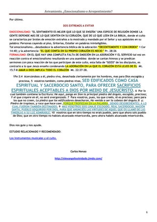 Avivamiento, ¿Emocionalismo o Arrepentimiento?

Por último.

                                          DOS EXTREMOS A EVITAR

EMOCIONALISMO: "EL SENTIMIENTO ES MEJOR QUE LO QUE SE ENSEÑA" UNA ESPECIE DE RELIGIÓN DONDE LA
GENTE DEPENDE MÁS DE LO QUE SIENTEN EN SU CORAZÓN, QUE DE LO QUE LEEN EN LA BIBLIA, donde el culto
se caracteriza por brotes de emoción extraños a lo mostrado y mandado por el Señor y sus apóstoles en su
palabra: Personas cayendo al piso, Griterías, Estallar en palabras ininteligibles.
Tal emocionalismo...desobedece la advertencia bíblica de la adoración “DECENTEMENTE Y CON ORDEN” 1 Cor
14:40; y la advertencia: "EL QUE CONFÍA EN SU PROPIO CORAZÓN ES NECIO " Pr. 28:26
FORMALISMO: EN EL QUE HAY UNA COMPLETA FALTA DE EMOCIÓN EN LA ADORACIÓN Y EL SERVICIO tal vez en
reacción contra el emocionalismo resultando en una asamblea donde se cantan himnos y se predican
sermones con poca reacción de los que participan de este culto, esta falta de "GOZO" de los discípulos, es
contrario a lo que Jesús enseño condenando LA ADORACIÓN EN LA QUE EL CORAZÓN ESTÁ LEJOS DE ÉL Mt.
15:7-8 AMAR A DIOS IMPLICA TODO EL CORAZÓN Mt. 22:37-38.

  1Pe 2:4 Acercándoos a él, piedra viva, desechada ciertamente por los hombres, mas para Dios escogida y
                                 SED EDIFICADOS COMO CASA
       preciosa, 5 vosotros también, como piedras vivas,
   ESPIRITUAL Y SACERDOCIO SANTO, PARA OFRECER SACRIFICIOS
 ESPIRITUALES ACEPTABLES A DIOS POR MEDIO DE JESUCRISTO. 6 Por lo
cual también contiene la Escritura: He aquí, pongo en Sion la principal piedra del ángulo, escogida, preciosa;
 Y el que creyere en él, no será avergonzado. 7 Para vosotros, pues, los que creéis, él es precioso; pero para
   los que no creen, La piedra que los edificadores desecharon, Ha venido a ser la cabeza del ángulo; 8 y:
Piedra de tropiezo, y roca que hace caer, PORQUE TROPIEZAN EN LA PALABRA, SIENDO DESOBEDIENTES; A LO
  CUAL FUERON TAMBIÉN DESTINADOS. 9 MAS VOSOTROS SOIS LINAJE ESCOGIDO, REAL SACERDOCIO, NACIÓN
 SANTA, PUEBLO ADQUIRIDO POR DIOS, PARA QUE ANUNCIÉIS LAS VIRTUDES DE AQUEL QUE OS LLAMÓ DE LAS
TINIEBLAS A SU LUZ ADMIRABLE; 10 vosotros que en otro tiempo no erais pueblo, pero que ahora sois pueblo
   de Dios; que en otro tiempo no habíais alcanzado misericordia, pero ahora habéis alcanzado misericordia.


Dios nos guie y nos ayude.

ESTUDIO RELACIONADO Y RECOMENDADO:

Los instrumentos musicales y el culto.




                                                Carlos Henao

                                    http://elevangelioolvidado.jimdo.com/




                                                                                                             6
 