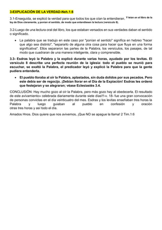 3-EXPLICACIÓN DE LA VERDAD-Neh.1:8
3.1-Enseguida, se explicó la verdad para que todos los que oían la entendieran. Y leían en el libro de la
ley de Dios claramente, y ponían el sentido, de modo que entendiesen la lectura (versículo 8).
3.2-Luego de una lectura oral del libro, los que estaban versados en sus verdades daban el sentido
o significado.
 La palabra que se tradujo en este caso por "ponían el sentido" significa en hebreo "hacer
que algo sea distinto", "separarlo de alguna otra cosa para hacer que fluya en una forma
significativa". Ellos separaron las partes de la Palabra, los versículos, los pasajes, de tal
modo que cuadraran de una manera inteligente, clara y comprensible.
3.3- Esdras leyó la Palabra y la explicó durante varias horas, ayudado por los levitas. El
versículo 8 describe una perfecta reunión de la iglesia: todo el pueblo se reunió para
escuchar, se exaltó la Palabra, el predicador leyó y explicó la Palabra para que la gente
pudiera entenderla.
 El pueblo lloraba al oír la Palabra, aplastados, sin duda dolidos por sus pecados. Pero
este debía ser de regocijo. ¡Debían llorar en el Día de la Expiación! Esdras les ordenó
que festejaran y se alegraran; véase Eclesiastés 3.4.
CONCLUSIÓN: Hay mucho gozo al oír la Palabra, pero más gozo hay al obedecerla. El resultado
de este avivamiento» celebrada diariamente durante siete días!!!-v. 18- fue una gran convocación
de personas convictas en el día veinticuatro del mes. Esdras y los levitas enseñaban tres horas la
Palabra y luego guiaban al pueblo en confesión y oración
otras tres horas y así todo el día.
Amados Hnos. Dios quiere que nos avivemos, ¡Que NO se apague la llama! 2 Tim.1:6
 