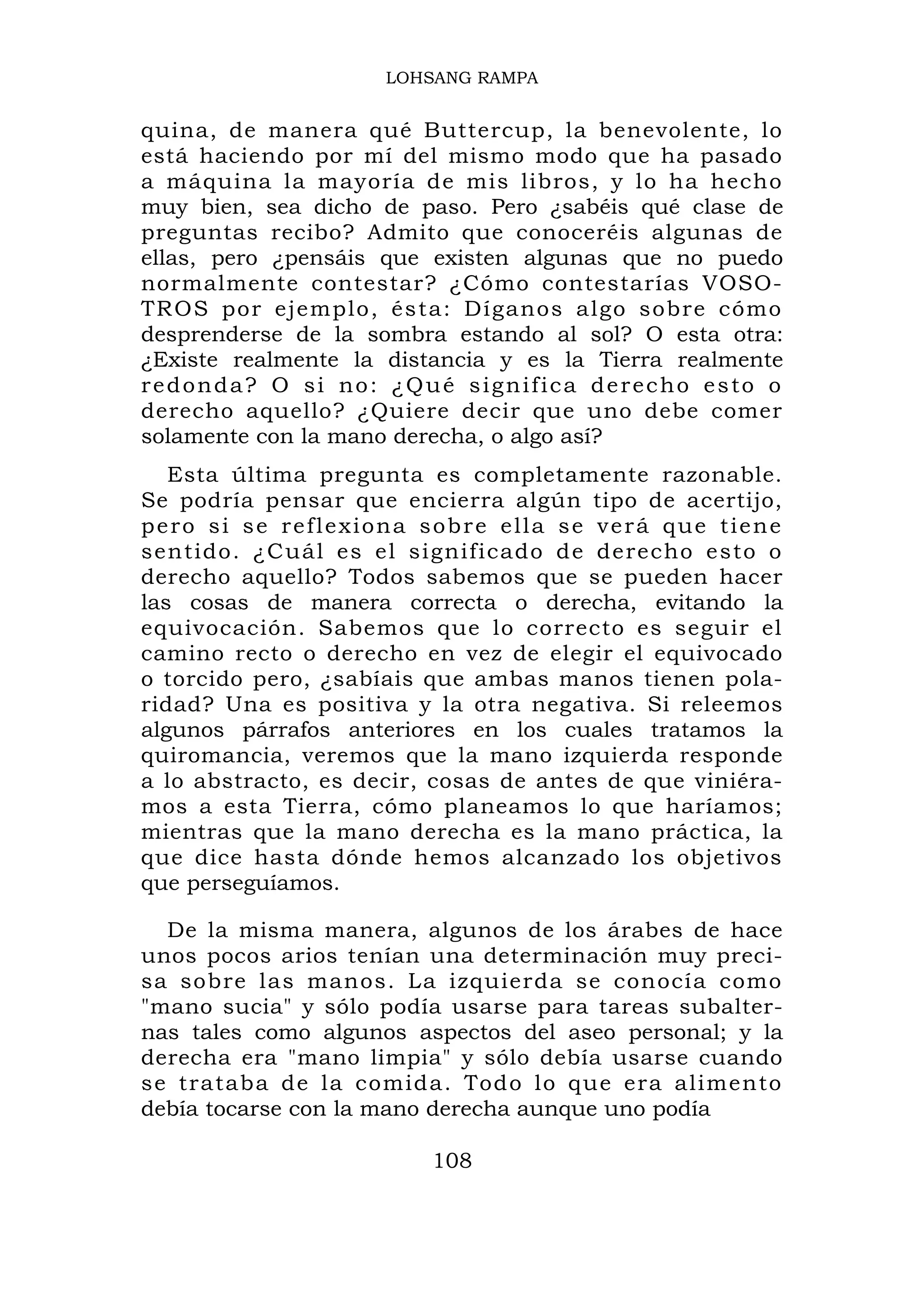 LOHSANG RAMPA


quina, de manera qué Buttercup, la benevolente, lo
está haciendo por mí del mismo modo que ha pasado
a máquina la mayoría de mis libros, y lo ha hecho
muy bien, sea dicho de paso. Pero ¿sabéis qué clase de
preguntas recibo? Admito que conoceréis algunas de
ellas, pero ¿pensáis que existen algunas que no puedo
normalmente contestar? ¿Cómo contestarías VOSO-
TR OS por ejemplo, és t a: Díganos algo sobre cómo
desprenderse de la sombra estando al sol? O esta otra:
¿Existe realmente la distancia y es la Tierra realmente
redonda? O si no: ¿Qué significa derecho esto o
derecho aquello? ¿Quiere decir que uno debe comer
solamente con la mano derecha, o algo así?
   Esta última pregunta es completamente razonable.
Se podría pensar que encierra algún tipo de acertijo,
p e r o s i s e r e f l e x i o n a s o b r e e ll a s e v e r á q u e t i e n e
sentido. ¿C uál es el significado d e derecho e sto o
derecho aquello? Todos sabemos que se pueden hacer
las cosas de manera correcta o derecha, evitando la
equivocación. Sabemos que lo correcto es seguir el
camino recto o derecho en vez de elegir el equivocado
o torcido pero, ¿sabíais que ambas manos tienen pola-
ridad? Una es positiva y la otra negativa. Si releemos
algunos párrafos anteriores en los cuales tratamos la
quiromancia, veremos que la mano izquierda responde
a lo abstracto, es decir, cosas de antes de que viniéra-
mos a esta Tierra, cómo planeamos lo que haríamos;
mientras que la mano derecha es la mano práctica, la
que dice hasta dónde hemos alcanzado los objetivos
que perseguíamos.

  De la misma manera, algunos de los árabes de hace
unos pocos arios tenían una determinación muy preci-
sa sobre las manos. La izquierda se conocía como
"mano sucia" y sólo podía usarse para tareas subalter-
nas tales como algunos aspectos del aseo personal; y la
derecha era "mano limpia" y sólo debía usarse cuando
se trataba de la comid a. Tod o lo que era alimento
debía tocarse con la mano derecha aunque uno podía

                                    108
 