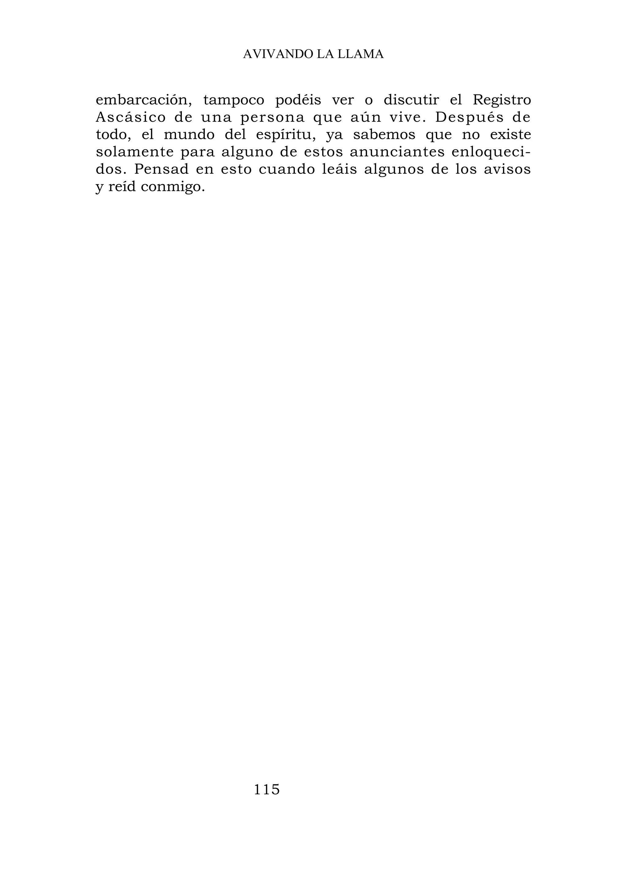 AVIVANDO LA LLAMA


embarcación, tampoco podéis ver o discutir el Registro
Ascásico de una persona que aún vive. Después de
todo, el mundo del espíritu, ya sabemos que no existe
solamente para alguno de estos anunciantes enloqueci-
dos. Pensad en esto cuando leáis algunos de los avisos
y reíd conmigo.




                   115
 