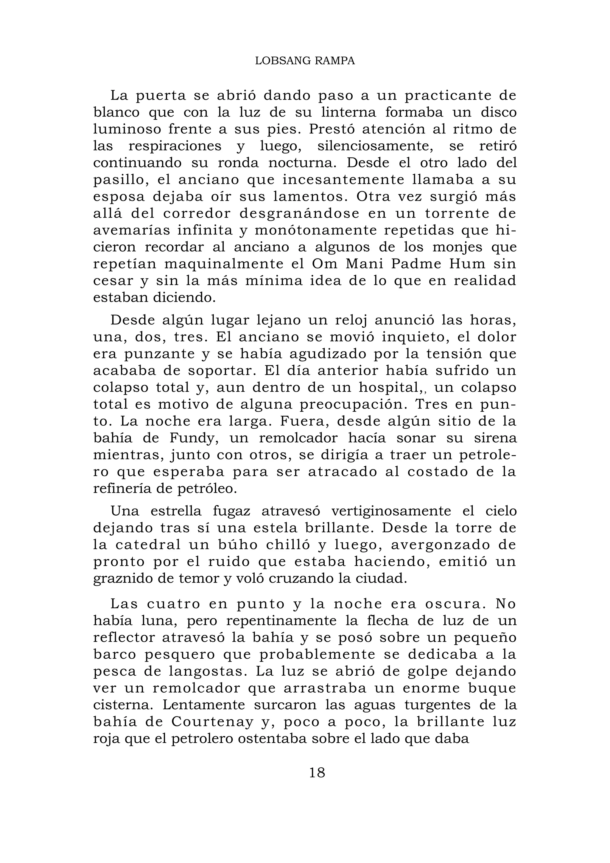 LOBSANG RAMPA


   La puerta se abrió dando paso a un practicante de
blanco que con la luz de su linterna formaba un disco
luminoso frente a sus pies. Prestó atención al ritmo de
las respiraciones y luego, silenciosamente, se retiró
continuando su ronda nocturna. Desde el otro lado del
pasillo, el anciano que incesantemente llamaba a su
esposa dejaba oír sus lamentos. Otra vez surgió más
allá del corredor desgranándose en un torrente de
avemarías infinita y monótonamente repetidas que hi-
cieron recordar al anciano a algunos de los monjes que
repetían maquinalmente el Om Mani Padme Hum sin
cesar y sin la más mínima idea de lo que en realidad
estaban diciendo.
   Desde algún lugar lejano un reloj anunció las horas,
una, dos, tres. El anciano se movió inquieto, el dolor
era punzante y se había agudizado por la tensión que
acababa de soportar. El día anterior había sufrido un
colapso total y, aun dentro de un hospital, , un colapso
total es motivo de alguna preocupación. Tres en pun-
to. La noche era larga. Fuera, desde algún sitio de la
bahía de Fundy, un remolcador hacía sonar su sirena
mientras, junto con otros, se dirigía a traer un petrole-
ro que esperaba para ser atracado al costado de la
refinería de petróleo.
  Una estrella fugaz atravesó vertiginosamente el cielo
dejando tras sí una estela brillante. Desde la torre de
la catedral un búho chilló y luego, avergonzado de
pronto por el ruido que estaba haciendo, emitió un
graznido de temor y voló cruzando la ciudad.
   Las cuatro en punto y la noche era oscura. No
había luna, pero repentinamente la flecha de luz de un
reflector atravesó la bahía y se posó sobre un pequeño
barco pesquero que probablemente se dedicaba a la
pesca de langostas. La luz se abrió de golpe dejando
ver un remolcador que arrastraba un enorme buque
cisterna. Lentamente surcaron las aguas turgentes de la
bahía de Courtenay y, poco a poco, la brillante luz
roja que el petrolero ostentaba sobre el lado que daba

                            18
 