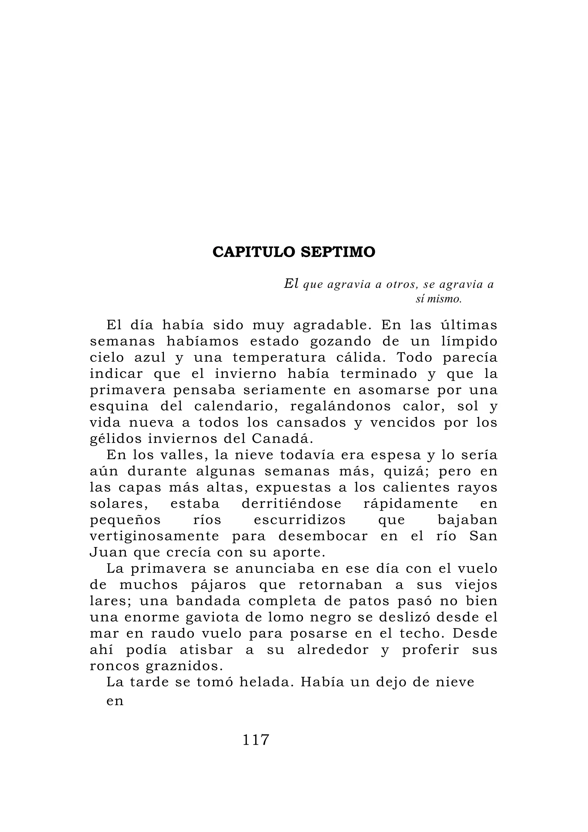 CAPITULO SEPTIMO

                          El que agravia a otros, se agravia a
                                                sí mismo.

  El día había sido muy agradable. En las últimas
semanas habíamos estado gozando de un límpido
cielo azul y una temperatura cálida. Todo parecía
indicar que el invierno había terminado y que la
primavera pensaba seriamente en asomarse por una
esquina del calendario, regalándonos calor, sol y
vida nueva a todos los cansados y vencidos por los
gélidos inviernos del Canadá.
  En los valles, la nieve todavía era espesa y lo sería
aún durante algunas semanas más, quizá; pero en
las capas más altas, expuestas a los calientes rayos
solares,   estaba    derritiéndose   rápidamente    en
pequeños      ríos    escurridizos     que    bajaban
vertiginosamente para desembocar en el río San
Juan que crecía con su aporte.
  La primavera se anunciaba en ese día con el vuelo
de muchos pájaros que retornaban a sus viejos
lares; una bandada completa de patos pasó no bien
una enorme gaviota de lomo negro se deslizó desde el
mar en raudo vuelo para posarse en el techo. Desde
ahí podía atisbar a su alrededor y proferir sus
roncos graznidos.
  La tarde se tomó helada. Había un dejo de nieve
  en

                    117
 