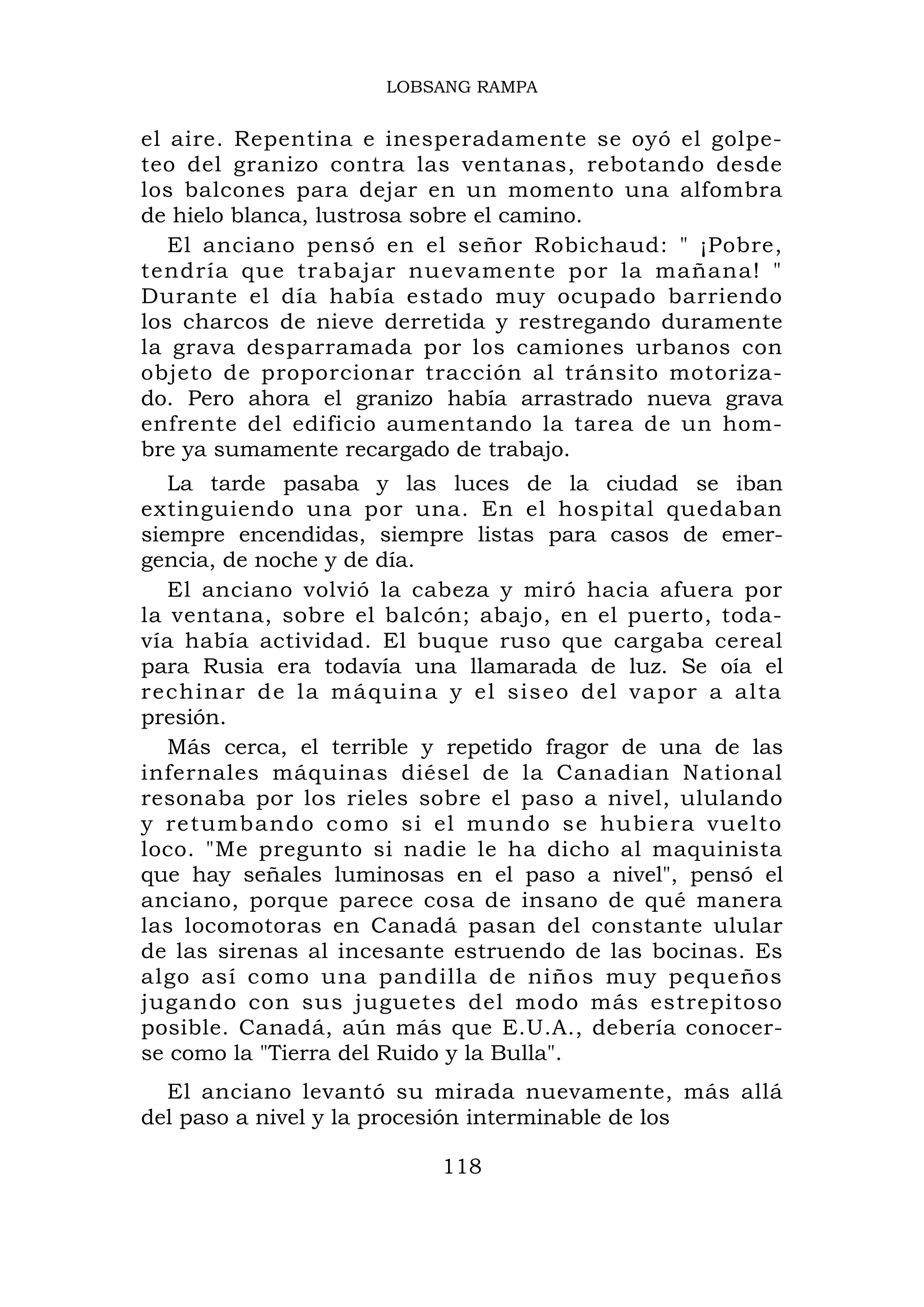LOBSANG RAMPA


el aire. Repentina e inesperadamente se oyó el golpe-
teo del granizo contra las ventanas, rebotando desde
los balcones para dejar en un momento una alfombra
de hielo blanca, lustrosa sobre el camino.
   El anciano pensó en el señor Robichaud: " ¡Pobre,
tendría que trabajar nuevamente por la mañana! "
Durante el día había estado muy ocupado barriendo
los charcos de nieve derretida y restregando duramente
la grava desparramada por los camiones urbanos con
objeto de proporcionar tracción al tránsito motoriza-
do. Pero ahora el granizo había arrastrado nueva grava
enfrente del edificio aumentando la tarea de un hom-
bre ya sumamente recargado de trabajo.
   La tarde pasaba y las luces de la ciudad se iban
extinguiendo una por una. En el hospital quedaban
siempre encendidas, siempre listas para casos de emer-
gencia, de noche y de día.
   El anciano volvió la cabeza y miró hacia afuera por
la ventana, sobre el balcón; abajo, en el puerto, toda-
vía había actividad. El buque ruso que cargaba cereal
para Rusia era todavía una llamarada de luz. Se oía el
rechinar de la má quina y el sise o del v apor a alta
presión.
   Más cerca, el terrible y repetido fragor de una de las
infernales máquinas diésel de la Canadian National
resonaba por los rieles sobre el paso a nivel, ululando
y retumbando como si el mundo se hubiera vuelto
loco. "Me pregunto si nadie le ha dicho al maquinista
que hay señales luminosas en el paso a nivel", pensó el
anciano, porque parece cosa de insano de qué manera
las locomotoras en Canadá pasan del constante ulular
de las sirenas al incesante estruendo de las bocinas. Es
algo así como una pandilla de niños muy pequeños
jugando con sus juguetes del modo más estrepitoso
posible. Canadá, aún más que E.U.A., debería conocer-
se como la "Tierra del Ruido y la Bulla".
  El anciano levantó su mirada nuevamente, más allá
del paso a nivel y la procesión interminable de los

                          118
 