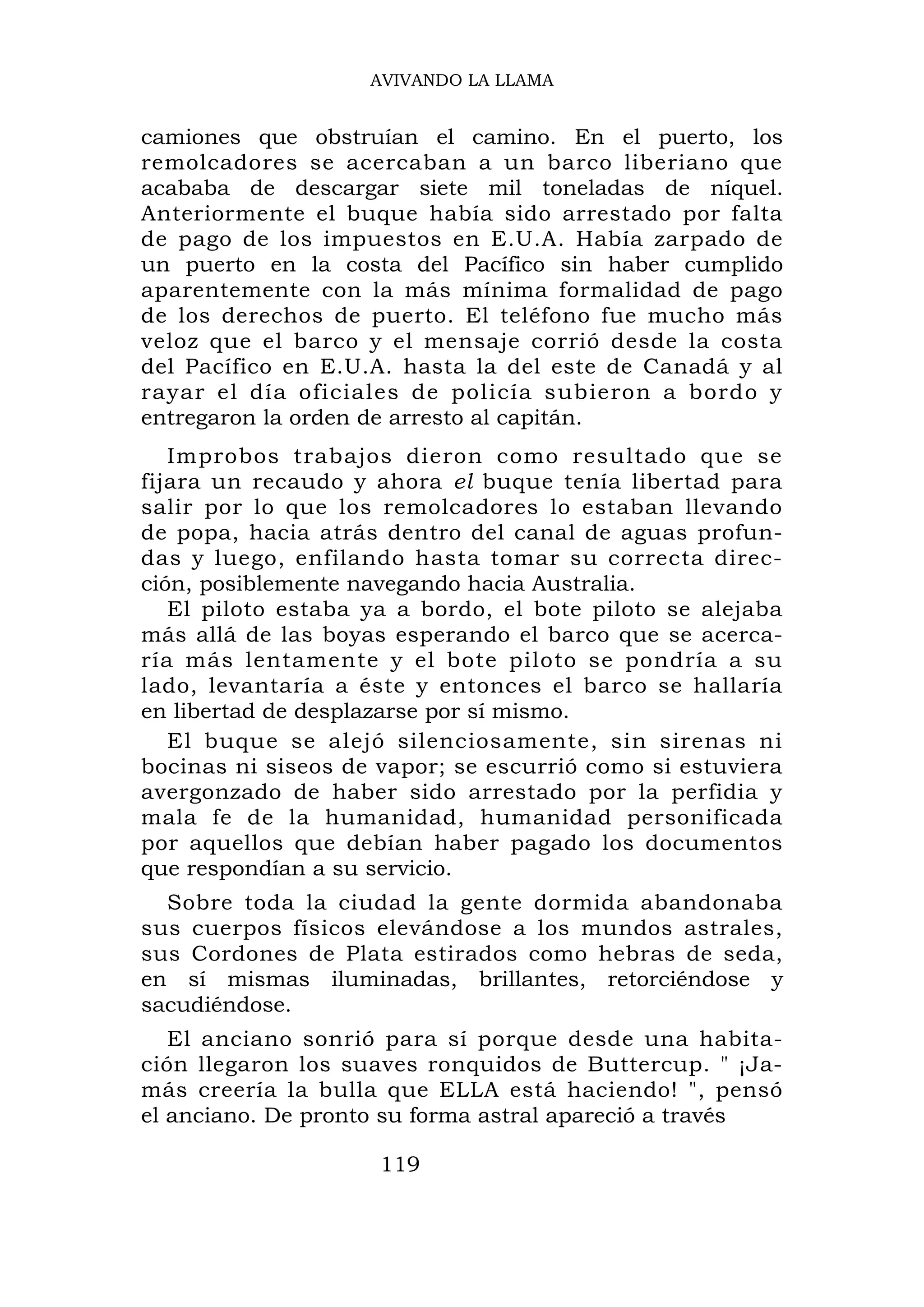 AVIVANDO LA LLAMA


camiones que obstruían el camino. En el puerto, los
remolcadores se acercaban a un barco liberiano que
acababa de descargar siete mil toneladas de níquel.
Anteriormente el buque había sido arrestado por falta
de pago de los impuestos en E.U.A. Había zarpado de
un puerto en la costa del Pacífico sin haber cumplido
aparentemente con la más mínima formalidad de pago
de los derechos de puerto. El teléfono fue mucho más
veloz que el barco y el mensaje corrió desde la costa
del Pacífico en E.U.A. hasta la del este de Canadá y al
rayar el día oficiales de policía subieron a bordo y
entregaron la orden de arresto al capitán.
   Improbos trabajos dieron como resultado que se
fijara un recaudo y ahora el buque tenía libertad para
salir por lo que los remolcadores lo estaban llevando
de popa, hacia atrás dentro del canal de aguas profun-
das y luego, enfilando hasta tomar su correcta direc-
ción, posiblemente navegando hacia Australia.
   El piloto estaba ya a bordo, el bote piloto se alejaba
más allá de las boyas esperando el barco que se acerca-
ría más lentamente y el bote piloto se pondría a su
lado, levantaría a éste y entonces el barco se hallaría
en libertad de desplazarse por sí mismo.
   El buque se alejó silenciosamente, sin sirenas ni
bocinas ni siseos de vapor; se escurrió como si estuviera
avergonzado de haber sido arrestado por la perfidia y
mala fe de la humanidad, humanidad personificada
por aquellos que debían haber pagado los documentos
que respondían a su servicio.
  Sobre toda la ciudad la gente dormida abandonaba
sus cuerpos físicos elevándose a los mundos astrales,
sus Cordones de Plata estirados como hebras de seda,
en sí mismas iluminadas, brillantes, retorciéndose y
sacudiéndose.
   El anciano sonrió para sí porque desde una habita-
ción llegaron los suaves ronquidos de Buttercup. " ¡Ja-
más creería la bulla que ELLA está haciendo! ", pensó
el anciano. De pronto su forma astral apareció a través

                     119
 