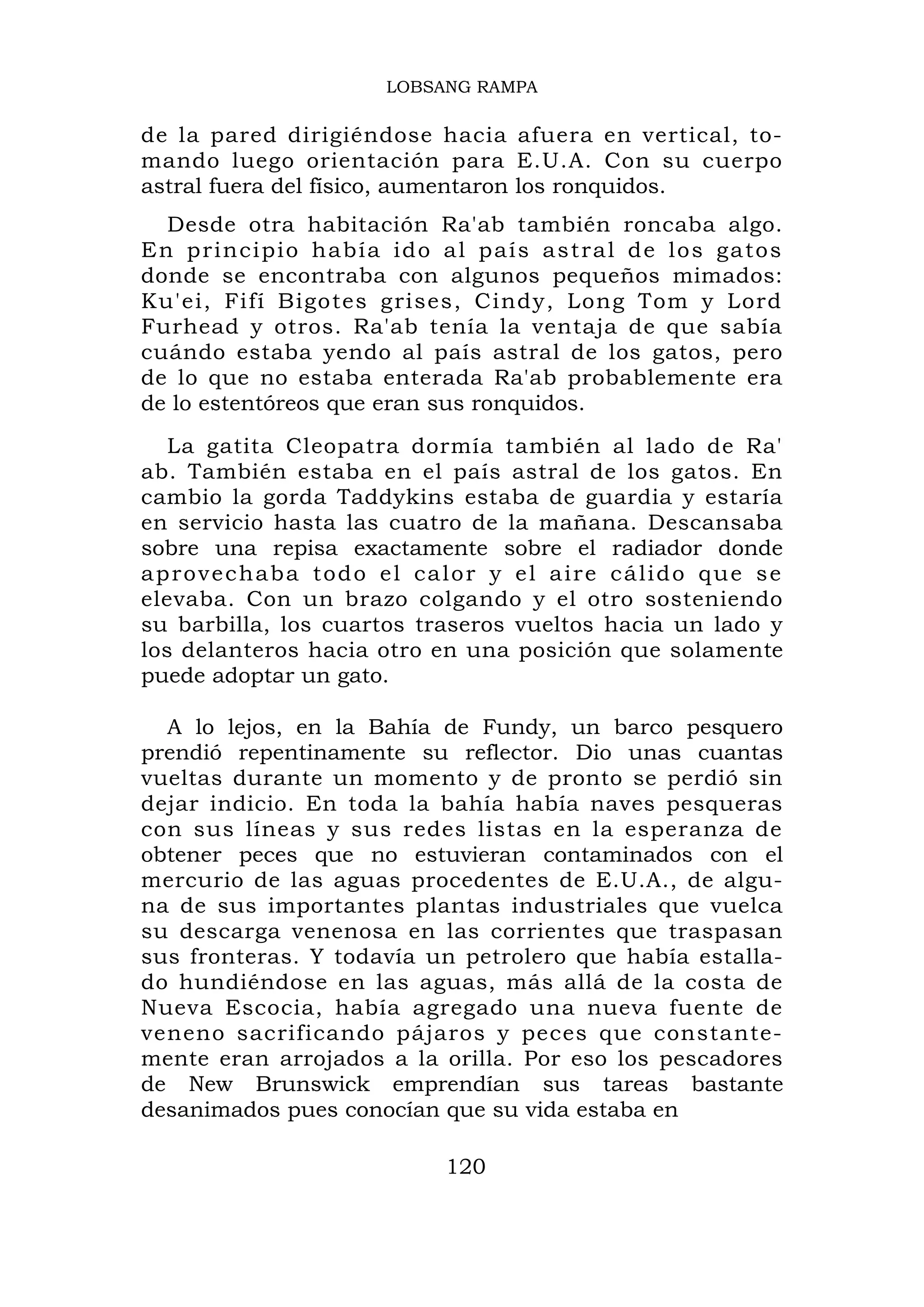 LOBSANG RAMPA

de la pared dirigiéndose hacia afuera en vertical, to-
mando luego orientación para E.U.A. Con su cuerpo
astral fuera del físico, aumentaron los ronquidos.
   Desde otra habitación Ra'ab también roncaba algo.
E n p r i n c i p i o h a b í a i d o a l país astral de los gatos
donde se encontraba con algunos pequeños mimados:
Ku'ei, Fifí Bigotes grises, Cindy, Long Tom y Lord
Furhead y otros. Ra'ab tenía la ventaja de que sabía
cuándo estaba yendo al país astral de los gatos, pero
de lo que no estaba enterada Ra'ab probablemente era
de lo estentóreos que eran sus ronquidos.
   La gatita Cleopatra dormía también al lado de Ra'
ab. También estaba en el país astral de los gatos. En
cambio la gorda Taddykins estaba de guardia y estaría
en servicio hasta las cuatro de la mañana. Descansaba
sobre una repisa exactamente sobre el radiador donde
a p r o v e c h a b a t o d o e l ca l o r y e l a ir e c á li d o q u e s e
elevaba. Con un brazo colgando y el otro sosteniendo
su barbilla, los cuartos traseros vueltos hacia un lado y
los delanteros hacia otro en una posición que solamente
puede adoptar un gato.

  A lo lejos, en la Bahía de Fundy, un barco pesquero
prendió repentinamente su reflector. Dio unas cuantas
vueltas durante un momento y de pronto se perdió sin
dejar indicio. En toda la bahía había naves pesqueras
con sus líneas y sus redes listas en la esperanza de
obtener peces que no estuvieran contaminados con el
mercurio de las aguas procedentes de E.U.A., de algu-
na de sus importantes plantas industriales que vuelca
su descarga venenosa en las corrientes que traspasan
sus fronteras. Y todavía un petrolero que había estalla-
do hundiéndose en las aguas, más allá de la costa de
Nueva Escocia, había agregado una nueva fuente de
veneno sacrificando pájaros y peces que constante-
mente eran arrojados a la orilla. Por eso los pescadores
de New Brunswick emprendían sus tareas bastante
desanimados pues conocían que su vida estaba en

                                    120
 