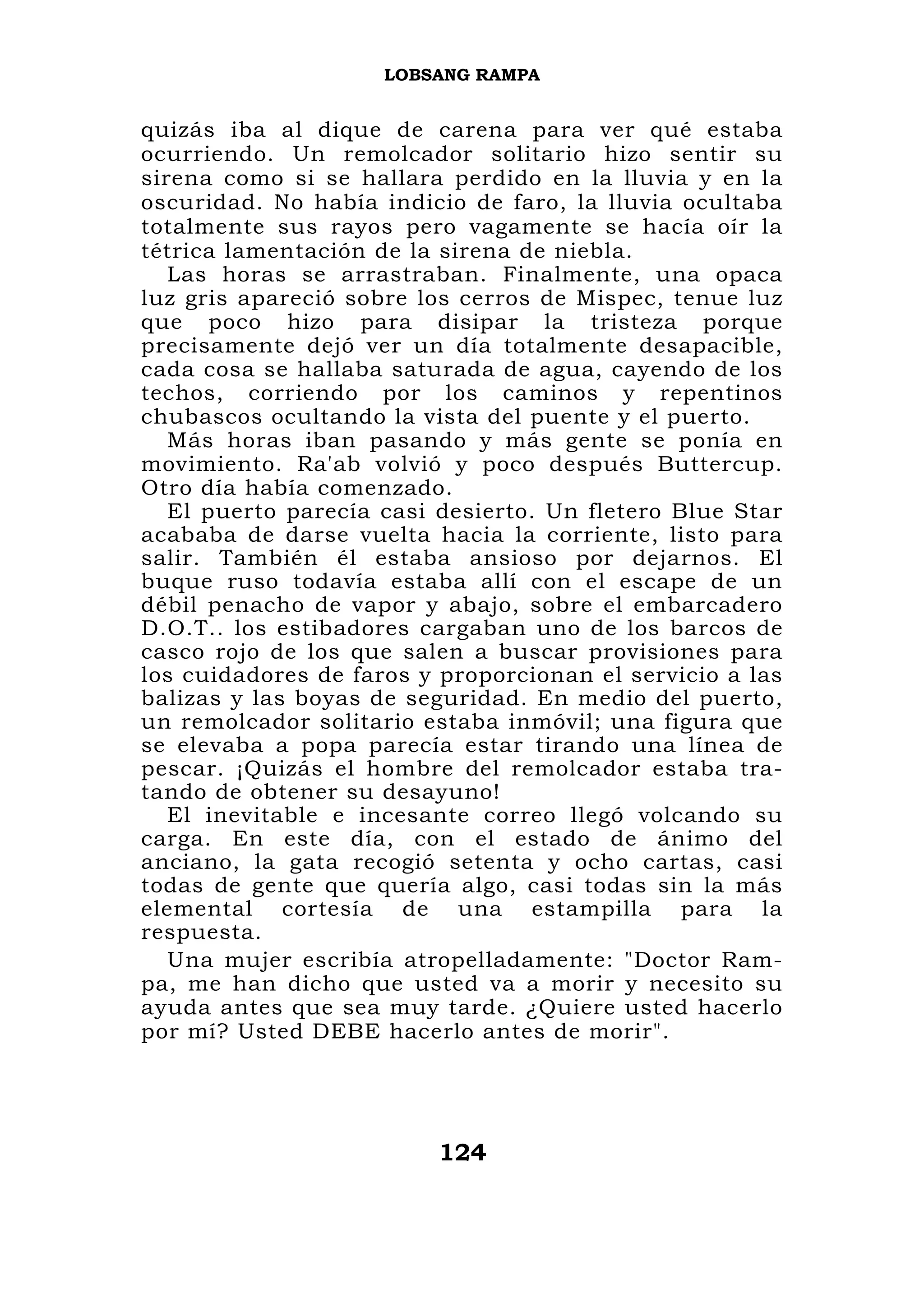 LOBSANG RAMPA


quizás iba al dique de carena para ver qué estaba
ocurriendo. Un remolcador solitario hizo sentir su
sirena como si se hallara perdido en la lluvia y en la
oscuridad. No había indicio de faro, la lluvia ocultaba
totalmente sus rayos pero vagamente se hacía oír la
tétrica lamentación de la sirena de niebla.
   Las horas se arrastraban. Finalmente, una opaca
luz gris apareció sobre los cerros de Mispec, tenue luz
que poco hizo para disipar la tristeza porque
precisamente dejó ver un día totalmente desapacible,
cada cosa se hallaba saturada de agua, cayendo de los
techos, corriendo por los caminos y repentinos
chubascos ocultando la vista del puente y el puerto.
   Más horas iban pasando y más gente se ponía en
movimiento. Ra'ab volvió y poco después Buttercup.
Otro día había comenzado.
   El puerto parecía casi desierto. Un fletero Blue Star
acababa de darse vuelta hacia la corriente, listo para
salir. También él estaba ansioso por dejarnos. El
buque ruso todavía estaba allí con el escape de un
débil penacho de vapor y abajo, sobre el embarcadero
D.O.T.. los estibadores cargaban uno de los barcos de
casco rojo de los que salen a buscar provisiones para
los cuidadores de faros y proporcionan el servicio a las
balizas y las boyas de seguridad. En medio del puerto,
un remolcador solitario estaba inmóvil; una figura que
se elevaba a popa parecía estar tirando una línea de
pescar. ¡Quizás el hombre del remolcador estaba tra-
tando de obtener su desayuno!
   El inevitable e incesante correo llegó volcando su
carga. En este día, con el estado de ánimo del
anciano, la gata recogió setenta y ocho cartas, casi
todas de gente que quería algo, casi todas sin la más
elemental cortesía de una estampilla para la
respuesta.
   Una mujer escribía atropelladamente: "Doctor Ram-
pa, me han dicho que usted va a morir y necesito su
ayuda antes que sea muy tarde. ¿Quiere usted hacerlo
por mí? Usted DEBE hacerlo antes de morir".




                         124
 