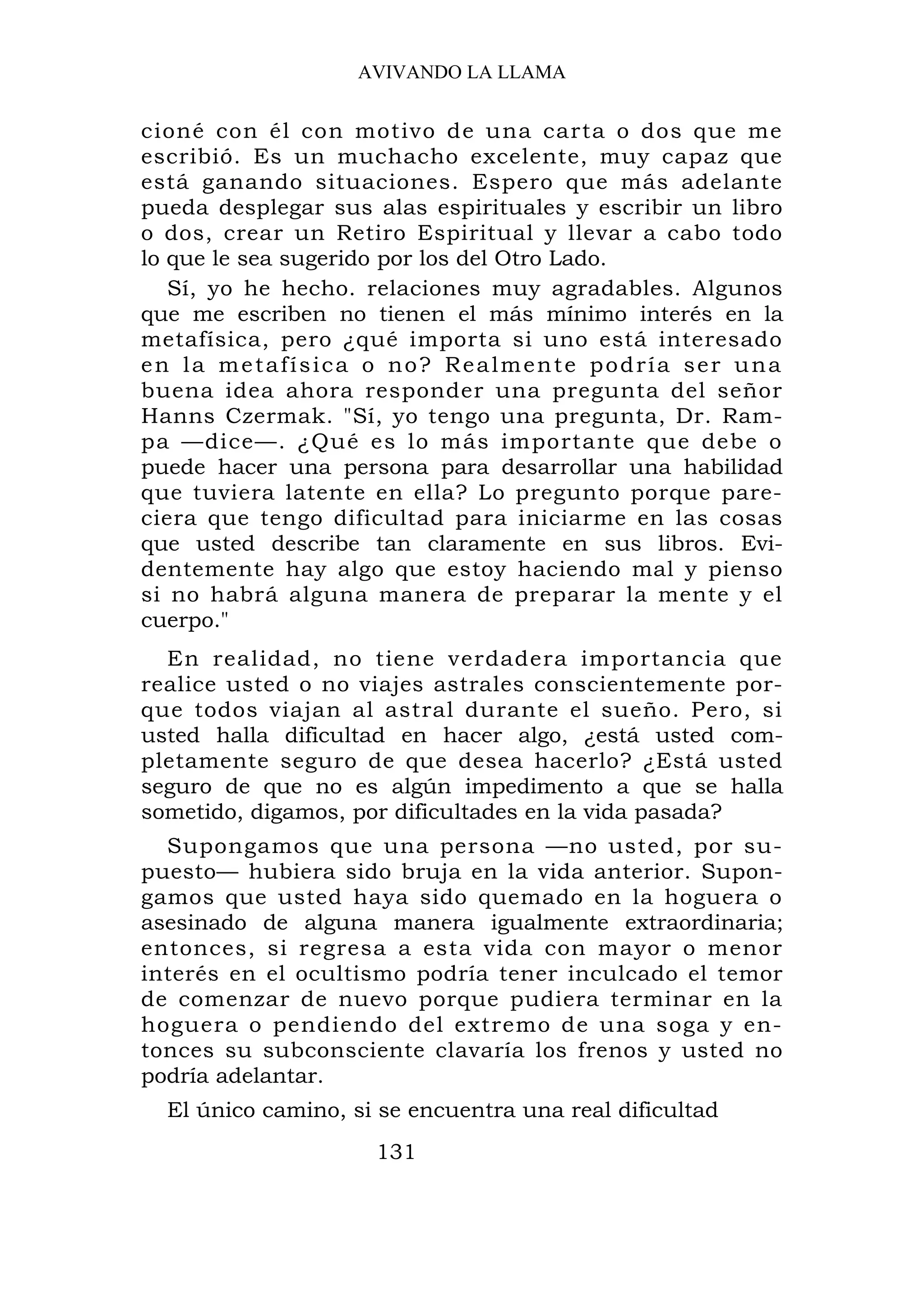 AVIVANDO LA LLAMA


cioné con él con motivo de una carta o dos que me
escribió. Es un muchacho excelente, muy capaz que
está ganando situaciones. Espero que más adelante
pueda desplegar sus alas espirituales y escribir un libro
o dos, crear un Retiro Espiritual y llevar a cabo todo
lo que le sea sugerido por los del Otro Lado.
   Sí, yo he hecho. relaciones muy agradables. Algunos
que me escriben no tienen el más mínimo interés en la
metafísica, pero ¿qué importa si uno está interesado
en la metafísica o no? Realmente podría ser una
buena idea ahora responder una pregunta del señor
Hanns Czermak. "Sí, yo tengo una pregunta, Dr. Ram-
pa —dice—. ¿Qué es lo más importante que debe o
puede hacer una persona para desarrollar una habilidad
que tuviera latente en ella? Lo pregunto porque pare-
ciera que tengo dificultad para iniciarme en las cosas
que usted describe tan claramente en sus libros. Evi-
dentemente hay algo que estoy haciendo mal y pienso
si no habrá alguna manera de preparar la mente y el
cuerpo."
  En realidad, no tiene verdadera importancia que
realice usted o no viajes astrales conscientemente por-
que todos viajan al astral durante el sueño. Pero, si
usted halla dificultad en hacer algo, ¿está usted com-
pletamente seguro de que desea hacerlo? ¿Está usted
seguro de que no es algún impedimento a que se halla
sometido, digamos, por dificultades en la vida pasada?
  Supongamos que una persona —no usted, por su-
puesto— hubiera sido bruja en la vida anterior. Supon-
gamos que usted haya sido quemado en la hoguera o
asesinado de alguna manera igualmente extraordinaria;
entonces, si regresa a esta vida con mayor o menor
interés en el ocultismo podría tener inculcado el temor
de comenzar de nuevo porque pudiera terminar en la
hoguera o pendiendo del extremo de una soga y en-
tonces su subconsciente clavaría los frenos y usted no
podría adelantar.
  El único camino, si se encuentra una real dificultad
                     131
 