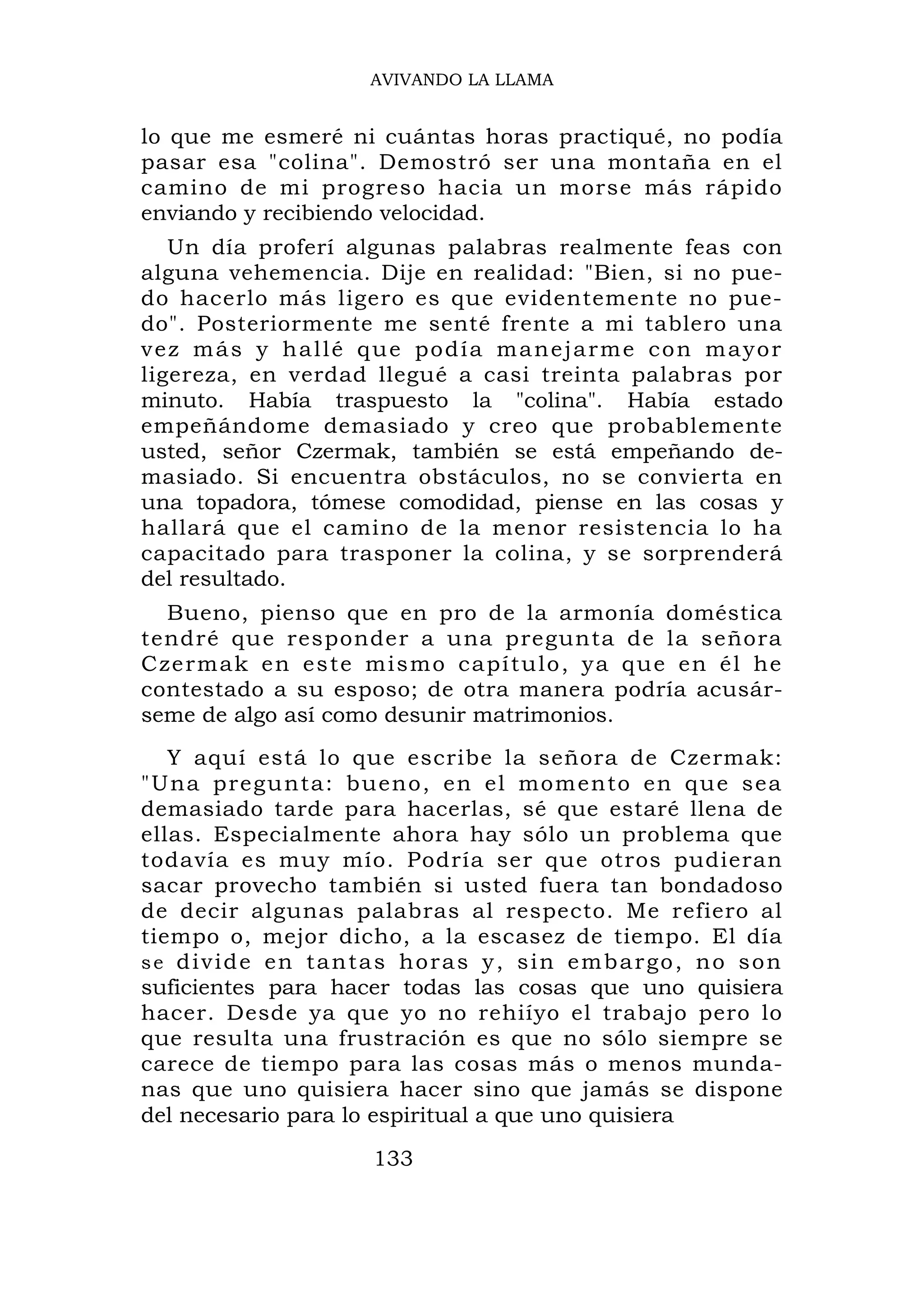 AVIVANDO LA LLAMA


lo que me esmeré ni cuántas horas practiqué, no podía
pasar esa "colina". Demostró ser una montaña en el
camino de mi progreso hacia un morse más rápido
enviando y recibiendo velocidad.
   Un día proferí algunas palabras realmente feas con
alguna vehemencia. Dije en realidad: "Bien, si no pue-
do hacerlo más ligero es que evidentemente no pue-
do". Posteriormente me senté frente a mi tablero una
vez más y hallé que podía manejarme con mayor
ligereza, en verdad llegué a casi treinta palabras por
minuto. Había traspuesto la "colina". Había estado
empeñándome demasiado y creo que probablemente
usted, señor Czermak, también se está empeñando de-
masiado. Si encuentra obstáculos, no se convierta en
una topadora, tómese comodidad, piense en las cosas y
hallará que el camino de la menor resistencia lo ha
capacitado para trasponer la colina, y se sorprenderá
del resultado.
  Bueno, pienso que en pro de la armonía doméstica
tendré que responder a una pregunta de la señora
Czermak en este mismo capítulo, ya que en él he
contestado a su esposo; de otra manera podría acusár-
seme de algo así como desunir matrimonios.
   Y aquí está lo que escribe la señora de Czermak:
"Una pregu nta: bueno, en el mom ento en q u e sea
demasiado tarde para hacerlas, sé que estaré llena de
ellas. Especialmente ahora hay sólo un problema que
todavía es muy mío. Podría ser que otros pudieran
sacar provecho también si usted fuera tan bondadoso
de decir algunas palabras al respecto. Me refiero al
tiempo o, mejor dicho, a la escasez de tiempo. El día
s e d i v i d e en t a n t a s h o r a s y , s i n e m b a r g o , n o s o n
suficientes para hacer todas las cosas que uno quisiera
hacer. Desde ya que yo no rehiíyo el trabajo pero lo
que resulta una frustración es que no sólo siempre se
carece de tiempo para las cosas más o menos munda-
nas que uno quisiera hacer sino que jamás se dispone
del necesario para lo espiritual a que uno quisiera

                           133
 