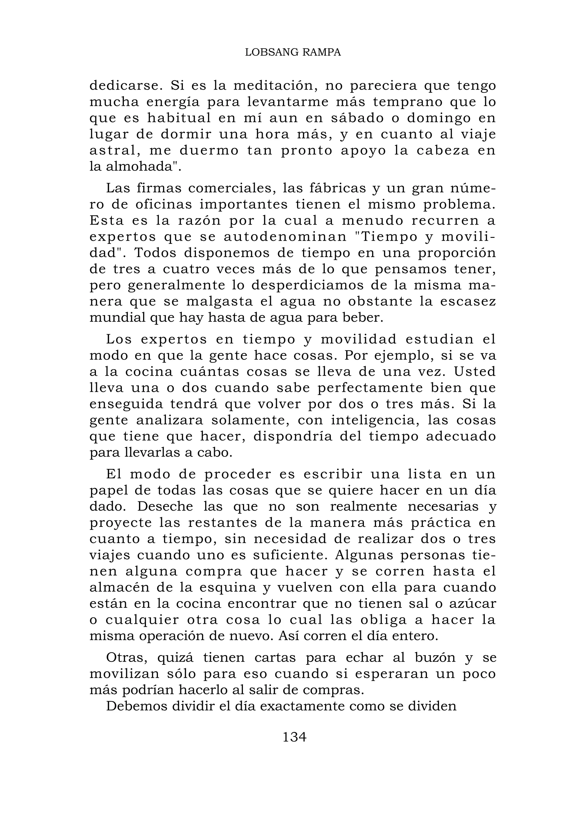 LOBSANG RAMPA


dedicarse. Si es la meditación, no pareciera que tengo
mucha energía para levantarme más temprano que lo
que es habitual en mí aun en sábado o domingo en
lugar de dormir una hora más, y en cuanto al viaje
a s t r a l , m e d u e r m o t a n pr o n t o a po y o l a c a b e z a e n
la almohada".
   Las firmas comerciales, las fábricas y un gran núme-
ro de oficinas importantes tienen el mismo problema.
Esta es la razón por la cual a menudo recu rren a
e x p e r to s q u e s e a u t o d e n o m i n a n " Ti e m p o y m o v i l i -
dad". Todos disponemos de tiempo en una proporción
de tres a cuatro veces más de lo que pensamos tener,
pero generalmente lo desperdiciamos de la misma ma-
nera que se malgasta el agua no obstante la escasez
mundial que hay hasta de agua para beber.
   Los experto s en tiemp o y movilid ad estudia n el
modo en que la gente hace cosas. Por ejemplo, si se va
a la cocina cuántas cosas se lleva de una vez. Usted
lleva una o dos cuando sabe perfectamente bien que
enseguida tendrá que volver por dos o tres más. Si la
gente analizara solamente, con inteligencia, las cosas
que tiene que hacer, dispondría del tiempo adecuado
para llevarlas a cabo.
  El modo de proceder es escribir una lista en un
papel de todas las cosas que se quiere hacer en un día
dado. Deseche las que no son realmente necesarias y
proyecte las restantes de la manera más práctica en
cuanto a tiempo, sin necesidad de realizar dos o tres
viajes cuando uno es suficiente. Algunas personas tie-
nen alguna compra que hacer y se corren hasta el
almacén de la esquina y vuelven con ella para cuando
están en la cocina encontrar que no tienen sal o azúcar
o cualquier otra cosa lo cual las obliga a hacer la
misma operación de nuevo. Así corren el día entero.
 Otras, quizá tienen cartas para echar al buzón y se
movilizan sólo para eso cuando si esperaran un poco
más podrían hacerlo al salir de compras.
 Debemos dividir el día exactamente como se dividen

                                     134
 